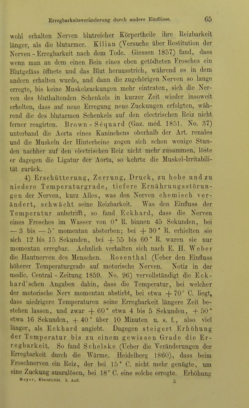 wohl erhalten Nerven blutreicher Köi-pertheile ihre Reizbarkeit länger, als die blutarmer. Kilian (Versuche über Restitution der Nerven - Erregbarkeit nach dem Tode. Glessen 1857) fand, dass wenn man an dem einen Bein eines eben getödteten Frosches ein Blutgefäss öffnete und das Blut herausstrich, während es in dem andern erhalten woirde, und dann die zugehörigen Nerven so lange en-egte, bis keine Muskelzuckungen mehi- eintraten, sich die Ner- ven des bluthaltenden Schenkels in kurzer Zeit wieder insoweit eriiolten, dass auf neue Erregung neue Zuckungen erfolgten, wäh- rend die des blutarmen Schenkels auf den electrischen Reiz nicht femer reagii-ten. Brown-Sequard (Gaz. med. 1851. No. 37) unterband die Aorta emes Kaninchens oberhalb der Art. renales und die Muskeln der Hinterbeine zogen sich schon wenige Stun- den nachher auf den electrischen Reiz nicht mehr zusammen, löste er dagegen die Ligatur der Aorta, so kehrte die Muskel-Irritabili- tät zm'ück. 4) Erschütterung, Zerrung, Druck, zu hohe und zu niedere Temperaturgrade, tiefere Ernährungsstörun- gen der Nerven, kui-z Alles, was den Nerven chemisch ver- ändert, schwächt seine Reizbarkeit. Was den Einfluss der Temperatur anbetrifft, so fand Eckhard, dass die Nerven eines Frosches im Wasser von 0° R. binnen 45 Sekunden, bei — 3 bis —5° momentan absterben; bei -{- 30 R. erhielten sie sich 12 bis 15 Sekunden, bei -}-55 bis 60 R. waren sie nur momentan erregbar. Aehnlich verhalten sich nach E. H. Weber die Hautnerven des Menschen. Rosenthal (Ueber den Einfluss höherer Temperaturgrade auf motorische Nerven. Notiz in der medic. Central - Zeitung 1859. No. 96) vervollständigt die Eck- hard'sehen Angaben dahin, dass die Temperatur, bei welcher der motorische Nerv momentan abstirbt, bei etwa -j- 70° C. liegt, dass niedrigere Temperaturen seine Erregbarkeit längere Zeit be- stehen lassen, und zwar -{-60° etwa 4 bis 5 Sekunden, 50 etwa 16 Sekunden, +40 über 10 Mmuten u. s. f., also viel länger, als Eckhard angiebt. Dagegen steigert Erhöhung der Temperatur bis zu einem gewissen Grade die Er- regbarkeit. So fand Schelske (Ueber die Veränderungen der Erregbarkeit durch die Wärme. Heidelberg 1860), dass behn Froschnerven ein Reiz, der bei 15° C. nicht mein- genügte, um eme Zuckung auszulösen, bei 18° C. eine solche erregte. Erhöhung Meyer, Klectridtat. 3. Aull.