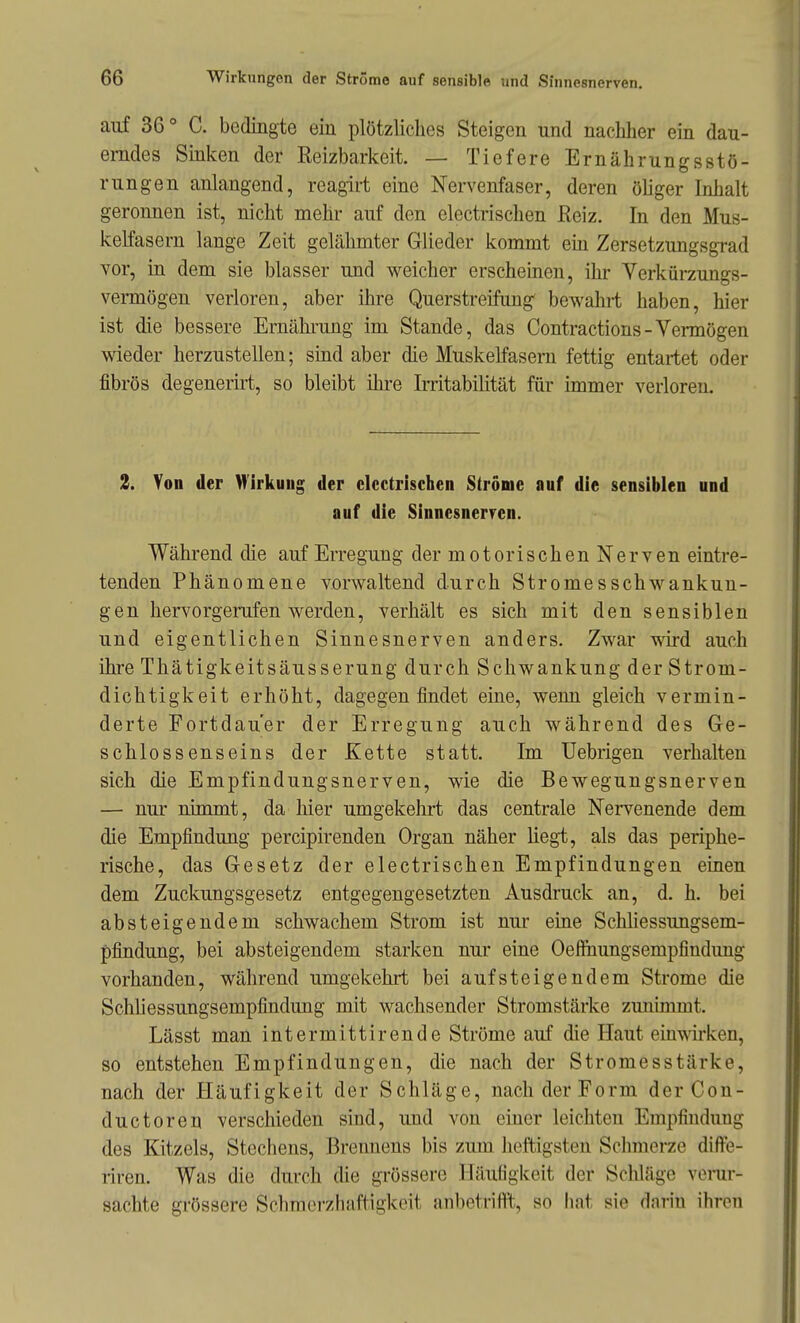 auf 36° C. bedingte ein plötzliclies Steigen und nachlier ein dau- erndes Sinken der Reizbarkeit. — Tiefere Ernährungsstö- rungen anlangend, reagirt eine Nervenfaser, deren öliger Inhalt geronnen ist, nicht mehr auf den electrischen Reiz. In den Mus- kelfasern lange Zeit gelähmter Glieder kommt em Zersetzungsgrad vor, in dem sie blasser und weicher erscheinen, ihr Verkürzungs- vermögen verloren, aber ihre Querstreifung bewahrt haben, hier ist die bessere Ernährung im Stande, das Contractions-Vermögen wieder herzustellen; sind aber die MuskeKasern fettig entartet oder fibrös degenerirt, so bleibt üire Irritabilität für immer verloren. 2. Von der Wirkung der electrischen Ströme auf die sensiblen und auf die Sinnesner?en. Während die auf Erregung der motorischen Nerven eintre- tenden Phänomene vorwaltend durch Stromesschwankun- gen hervorgerufen werden, verhält es sich mit den sensiblen und eigentlichen Sinnesnerven anders. Zwar wd auch ihre Thätigkeitsäusserung durch Schwankung der Strom- dichtigkeit erhöht, dagegen findet eine, wenn gleich vermin- derte Fortdauer der Erregung auch während des Ge- schlossenseins der Kette statt. Im Uebrigen verhalten sich die Empfindungsnerven, wie die Bewegungsnerven — nur nimmt, da hier umgekehrt das centrale Nervenende dem die Empfindung percipirenden Organ näher liegt, als das periphe- rische, das Gesetz der electrischen Empfindungen einen dem Zuckungsgesetz entgegengesetzten Ausdruck an, d. h. bei absteigendem schwachem Strom ist nur eine Schliessungsem- pfindung, bei absteigendem starken nur eine Oefinungsempfindung vorhanden, während umgekehrt bei aufsteigendem Strome die Schliessungsempfindung mit wachsender Stromstärke zunimmt. Lässt man intermittirende Ströme auf die Haut einwken, so entstehen Empfindungen, die nach der Stromesstärke, nach der Häufigkeit der Schläge, nach der Form derCon- ductoren verschieden sind, und von einer leichten Empfindung des Kitzels, Stechens, Brennens bis zum heftigsten Sclnnerze diffe- riren. Was die durch die gi'össere Häufigkeit der Schläge verur- sachte grössere Schmerzliaftigkeit anbetrilft, so hat sie darin ihren