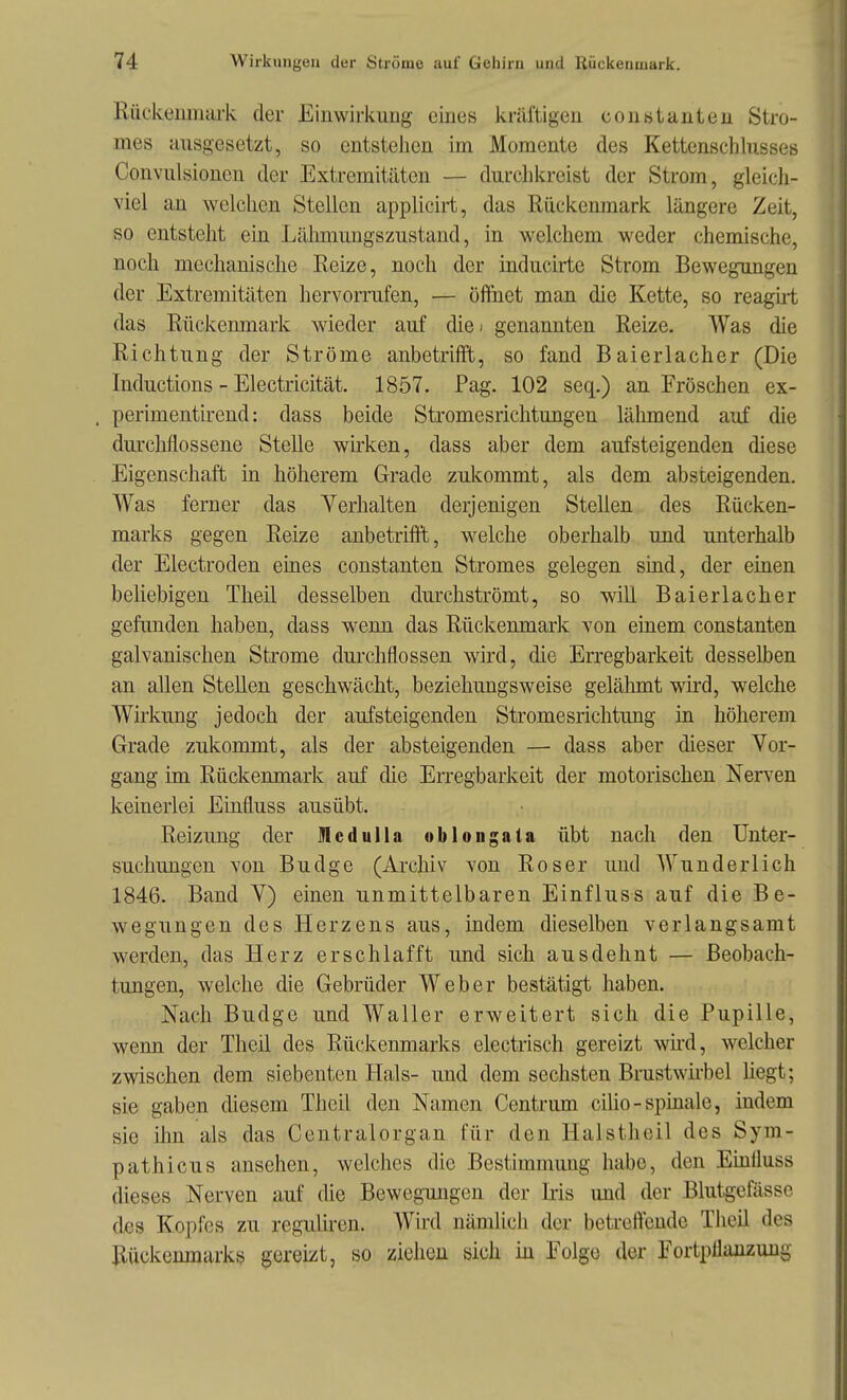 v-eiiinai'k der Einwirkung eines kräftigen constanteu Stro- mes ausgesetzt, so entstehen im Momente des Kettenscblusses Convulsioncn der Extremitäten — durchkreist der Strom, gleich- viel an welchen Stellen applicirt, das Rückenmark längere Zeit, so entsteht ein Lähmungszustand, in welchem weder chemische, noch mechanische Reize, noch der inducirte Strom Bewegungen der Extremitäten hervorrufen, — öfthet man die Kette, so reagui das Rückenmark wieder auf die > genannten Reize. Was die Richtung der Ströme anbetrifft, so fand Baierlacher (Die Inductions - Electricität. 1857. Pag. 102 seq.) an Fröschen ex- perimentirend: dass beide Stromesrichtungen lähmend auf die durcMossene Stelle wu'ken, dass aber dem aufsteigenden diese Eigenschaft in höherem Grade zukommt, als dem absteigenden. Was ferner das Verhalten derjenigen Stellen des Rücken- marks gegen Reize anbetrifft, v^^elche oberhalb und unterhalb der Electroden eines constanten Stromes gelegen sind, der einen beliebigen Theil desselben durchströmt, so will Baierlacher gefunden haben, dass wenn das Rückenmark von einem constanten galvanischen Strome dm-chflossen wird, die Erregbarkeit desselben an allen Stellen geschwächt, beziehungsweise gelähmt wird, welche Wirkung jedoch der aufsteigenden Stromesrichtung in höherem Grade zukommt, als der absteigenden — dass aber dieser Vor- gang im Rückenmark auf die EiTegbarkeit der motorischen Nerven keinerlei Einfluss ausübt. Reizung der Mcdulla oblongala übt nach den Unter- suchungen von Budge (Archiv von Roser und Wunderlich 1846. Band V) einen unmittelbaren Einfluss auf die Be- wegungen des Herzens aus, indem dieselben verlangsamt werden, das Herz erschlafft und sich ausdehnt — Beobach- tungen, welche die Gebrüder Weber bestätigt haben. Nach Budge und Waller erweitert sich die Pupille, wenn der Theil des Rückenmarks electrisch gereizt wii'd, welcher zwischen dem siebenten Hals- und dem sechsten Brustwii'bel liegt; sie gaben diesem Theil den Namen Centrum cilio-spinale, indem sie üm als das Centraiorgan für den Halstheil des Sym- pathicus ansehen, welches die Bestimmimg habe, den EmÜuss dieses Nerven auf die Bewegungen der Iris und der Blutgefässe des Kopfes zu reguliren. Wird nämlich der betreffende Theil des Rückenmarks gereizt, so ziehen sich in Folge der Fortplianzuug
