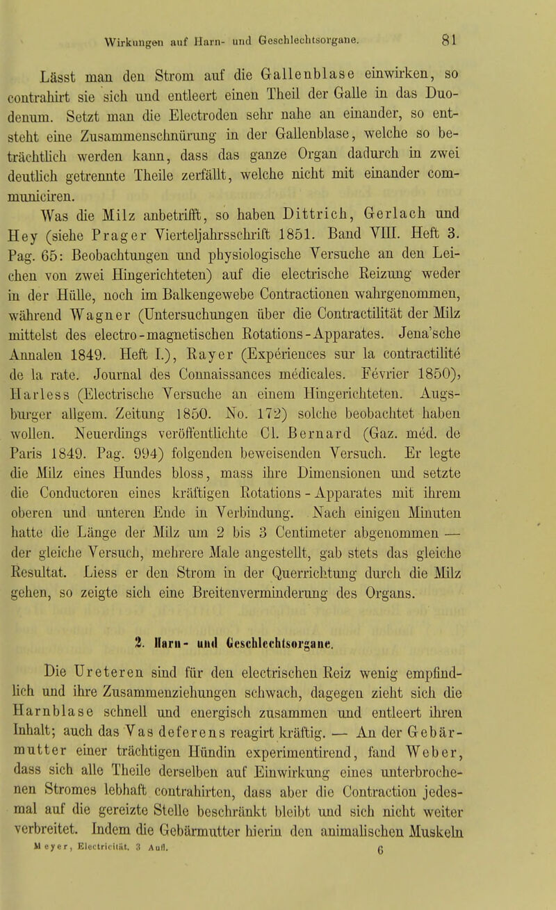 Lässt man den Strom auf die Galleublase einwirken, so contrahii-t sie sich und entleert einen Theil der Galle in das Duo- denum. Setzt man die Electroden sehr- nahe an einander, so ent- steht eme Zusammenschnürung- in der Gallenblase, welche so be- trächthch werden Icann, dass das ganze Organ dadurch m zwei deuthch getrennte Theile zerfällt, welche nicht mit einander com- municiren. Was die Milz anbetrifft, so haben Dittrich, Gerlach und Hey (siehe Prager Vierteljahrsschrift 1851. Band VUI. Heft 3. Pag. 65: Beobachtungen und physiologische Versuche an den Lei- chen von zwei Hingerichteten) auf die electrische Reizung weder in der Hülle, noch im Balkengewebe Contractionen wahrgenommen, während Wagner (Untersuchungen über die Contractüität der Milz mittelst des electro-magnetischen Rotations-Apparates. Jena'sche Annalen 1849. Heft I.), Ray er (Experiences sur la contractiüte de la rate. Journal des Connaissances medicales. Fevrier 1850)) Harless (Electrische Versuche an einem Hingerichteten. Augs- burger allgem. Zeitung 1850. No. 172) solche beobachtet haben wollen. Neuerdings veröffentlichte Gl. Bernard (Gaz. med. de Paris 1849. Pag. 994) folgenden beweisenden Versuch. Er legte die j\Iilz eines Hundes bloss, mass ihre Dimensionen und setzte die Conductoren eines kräftigen Rotations - Apparates mit ihrem oberen und unteren Ende in Verbindung. Nach einigen Minuten hatte die Länge der Milz um 2 bis 3 Centimeter abgenommen — der gleiche Versuch, mehrere Male angestellt, gab stets das gleiche Resultat. Liess er den Strom in der Querrichtung durch die Milz gehen, so zeigte sich eine Breitenverminderung des Organs. 2. Harn- und Gescklcchtsorgaue. Die Ureteren sind für den electrischen Reiz wenig empfind- Hch und ihre Zusammenziehungen schwach, dagegen zieht sich die Harnblase schnell und energisch zusammen und entleert ihren Inhalt; auch das Vasdeferens reagirt la-äftig. — An der Gebär- mutter emer trächtigen Hündin experimentirend, fand Weber, dass sich alle Theile derselben auf Einwirkung eines unterbroche- nen Stromes lebhaft contrahirtcu, dass aber die Contraction jedes- mal auf die gereizte Stelle beschränkt bleibt und sich nicht weiter verbreitet. Indem die Gebärmutter hierbi den animahschen Muskeln Meyer, Electricitiit. 3 Aull. ß