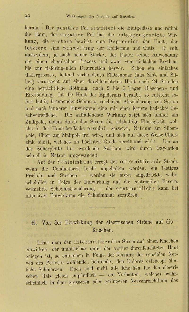 heraus. Der positive Pol erweitert die Blutgefässe und röthet die Haut, der negative Pol hat die entgegengesetzte Wir- kung, die erstere bewirkt eine Depression der Haut, der letztere eine Schwellung der Epidermis und Cutis. Er ruft ausserdem, je nach seiner Stärke, der Dauer seiner Anwendung etc. einen chemischen Prozess und zwar vom einfachen Erythem bis zur tiefdringenden Destruction hervor. Schon ein einfaches thalergrosses, leitend verbundenes Plattenpaar (aus Zink und Sil- ber) verursacht auf einer durchfeuchteten Haut nach 24 Stunden eine beträchtliche Röthung, nach 2 bis 5 Tagen Bläschen- und Eiterbildung. Ist die Haut der Epidermis beraubt, so entsteht so- fort heftig brennender Schmerz, reichliche Absonderung von Serum und nach längerer Einwh'kung eine mit einer Kruste bedeckte Ge- schwürsfläche. Die auffallendste Wirkung zeigt sich immer am Zinkpole, indem durch den Strom die salzhaltige Flüssigkeit, wel- che in der Hautoberfläche exstidirt, zersetzt, Natrium am Silber- pole, Chlor arn Zinkpole frei wird, und sich auf diese Weise Chlor- zink bildet, welches im höchsten Grade zerstörend wirkt. Das an der Silberplatte frei werdende Natrium wird durch Oxydation schnell in Natron umgewandelt. Auf der Schleimhaut erregt der intermittirende Strom, wenn die Conductoren leicht angehalten werden, ein lästiges Prickek und Stechen — werden sie, fester angedrückt, wahr- scheinlich in Folge der Einwirkung auf die contractilen Fasern, vermehrte Schleimabsonderung — der continuirliche kann bei intensiver Einwirkung die Schleimhaut zerstören. H, Von der Einwirkung der electrischen Ströme auf die Knochen. Lässt man den intermittirenden Strom auf einen Knochen einwirken der unmittelbar unter der verlier durchfeuchteten Haut gelegen ist, so entstehen in Folge der Reizung der sensiblen Ner- ven des Periosts wühlende, bohrende, den Dolores osteocopi ähn- liche Schmerzen. Doch sind nicht alle Knochen für den electri- schen Reiz gleich empfindlich — ein A^erhalten, welches walir- scheinlich in dem grösseren oder geringeren Nervenreichthum des