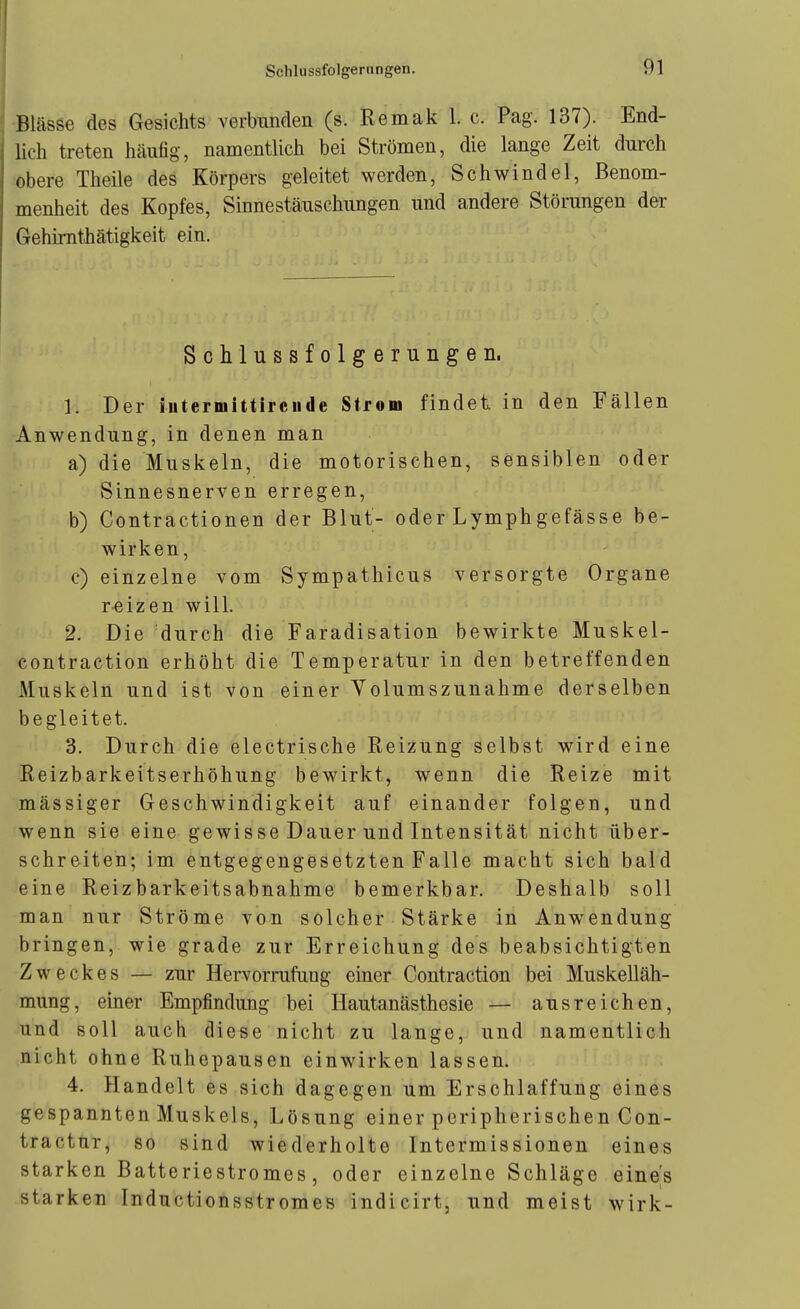 ■Blässe des Gesichts verbunden (s. Remak 1. c. Pag. 137). End- lich treten häufig, namentlich bei Strömen, die lange Zeit durch obere Theile des Körpers geleitet werden, Schwindel, Benom- menheit des Kopfes, Sinnestäuschungen und andere Störungen der Gehimthätigkeit ein. Schlussfolgerungen, 1. Der iiitermittirciide Strom findet in den Fällen Anwendung, in denen man a) die Muskeln, die motorischen, sensiblen oder Sinnesnerven erregen, b) Contractionen der Blut- oder Lymphgefässe be- wirken, c) einzelne vom Sympathicus versorgte Organe reizen will. 2. Die durch die Faradisation bewirkte Muskel- contraction erhöht die Temperatur in den betreffenden Muskeln und ist von einer Volumszunahme derselben begleitet. 3. Durch die electrische Reizung selbst wird eine Reizbarkeitserhöhung bewirkt, wenn die Reize mit massiger Geschwindigkeit auf einander folgen, und wenn sie eine gewisse Dauer und Intensität nicht über- schreiten; im entgegengesetzten Falle macht sich bald eine Reizbarkeitsabnahme bemerkbar. Deshalb soll man nur Ströme von solcher Stärke in Anwendung bringen, wie grade zur Erreichung des beabsichtigten Zweckes — zur Hervorrufung einer Contraction bei Muskelläh- mung, einer Empfindung bei Hautanästhesie — ausreichen, und soll auch diese nicht zu lange, und namentlich nicht ohne Ruhepausen einwirken lassen. 4. Handelt es sich dagegen um Erschlaffung eines gespannten Muskels, Lösung einer peripherischen Con- tractur, so sind wiederholte Intermissionen eines starken Batteriestromes, oder einzelne Schläge eine's starken Inductionsstromes indicirt, und meist wirk-