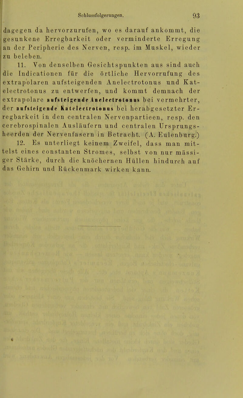 dagegen da hervorzurufen, wo es darauf ankommt, die gesunkene Erregbarkeit oder verminderte Erregung an der Peripherie des Nerven, resp. im Muskel, wieder zu beleben. 11. Von denselben Gesichtspunkten aus sind auch die Indicationen für die örtliche Hervorrufung des extrap'olaren aufsteigenden Anelectrotonus und Kat- electrotonus zu entwerfen, und kommt demnach der extrapolare »ufstcigcnde .4ne]ectrotonus bei vermehrter, der aufst(^igeiidc Katclcctrotouus bei herabgesetzter Er- regbarkeit in den centralen Nervenpartieen, resp. den cerebrospinalen Ausläufern und centralen Ursprungs- heerden der Nervenfasern in Betracht. (A. Eulenburg.) 12. Es unterliegt keinem Zweifel, dass man mit- telst eines constanten Stromes, selbst von nur massi- ger Stärke, durch die knöchernen Hüllen hindurch auf das Gehirn und Rückenmark wirken kann.