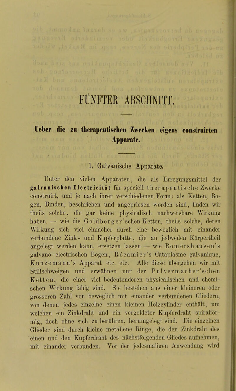 FÜNFTER ABSCHNITT. Ueber die zu therapeutischen Zwecken eigens construirten Apparate. 1, Galvanische Apparate. Unter den vielen Apparaten, die als Erregungsmittel der galvanischen Electricität für speciell therapeutische Zwecke construirt, und je nach ihrer verscliiedenen Fom: als Ketten, Bo- gen, Binden, beschrieben und angepriesen worden sind, finden wir theils solche, die gar keine physicahsch nachweisbare Wirkung haben — wie die Goldberger'sehen Ketten, theils solche, deren Wirkung sich viel einfacher durch eine beweglich mit einander verbundene Zink- und Kupferplatte, die an jedweden Körpertheil angelegt werden kann, ersetzen lassen— wie Romershausen's galvano-electrischen Bogen, Recamier's Cataplasme galvanique, Kunzemann's Apparat etc. etc. Alle diese übergehen wu- mit Stillschweigen und erwähnen nur der Pul v er mache r'sehen Ketten, die einer viel bedeutenderen physicahschen und chemi- schen Wirlcung fähig sind. Sie bestehen aus eiuer kleineren oder grösseren Zahl von beweglich mit einander verbundenen Ghedern, von denen jedes einzelne einen kleinen Holzcylinder enthält, um welchen ein Zinkdraht und ein vergoldeter Kupferdraht spiralför- mig, doch ohne sich zu berühren, herumgelegt sind. Die einzelnen Glieder sind durch kleine metallene Ringe, die den Zinkdraht des ■ einen und den Kupferdralit des nächstfolgenden Gliedes aufnehmen, mit einander verbunden. Vor der jedesmaligen Anwendung wird