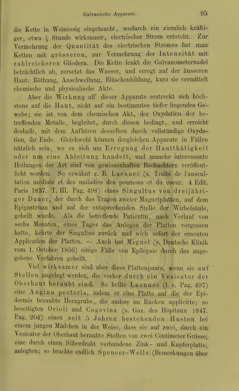 die Kette in Weinessig eingetaucht, wodurch ein ziemlich kräfti- ger, etwa \ Stunde wirksamer, electnscher Strom entsteht. Zur Vermehrimg der Quantität des electrischen Stromes hat man Ketten mit grösseren, zur Vermehrung der Intensität mit zahlreicheren Gliedern. Die Kette lenkt die Galvanometernadel beträchtlich ab, zersetzt das Wasser, und erregt auf der äusseren Haut: Rüthung, Anschwellung, Bläschenbildung, kurz sie vermittelt chemische und physicalische Akte. Aber die Wirkung all' dieser Apparate erstreckt sich höch- stens auf die Haut, nicht auf ein bestimmtes tiefer liegendes Ge- webe; sie ist von dem chemischen Akt, der Oxydation der be- treffenden Metalle, begleitet, durch diesen bedingt, und erreicht deshalb, mit dem Aufhören desselben durch vollständige Oxyda- tion, ihr Ende. Gleichwohl kömien dergleichen Apparate in Fällen nützlich sein, wo es sich um Erregung der Hautthätigkeit oder um eine Ableitung handelt, und manche interessante Heilungen der Art sind von gewissenhaften Beobachtern veröffent- licht worden. So erwähnt z. B. Lae'nnec (s. Traitö de l'auscul- tation mediate et des maladies des poumons et du coeur. 4 Edit. Paris 1837. T.III. Pag. 498) eines Singultus von dreijähri- ger Dauer, der dm-ch das Tragen zweier Magnetplatten, auf dem Epigastrium und auf der entsprechenden Stelle der Wirbelsäule, geheilt wurde. Als die betreffende Patientin, nach Verlauf von sechs Monaten, eines Tages das Anlegen der Platten vergessen hatte, kehrte der Singultus zurück und wich sofort der erneuten Application der Platten. — Auch hat Miguel (s. Deutsche Klinik vom ]. October 1856) einige Fälle von Epilepsie durch das ange- gebene Verfahren geheilt. Viel wirksamer sind aber diese Plattenpaare, wenn sie auf Stellen angelegt werden, die vorher durch ein Vesicator der Oberhaut beraubt sind. So heilte Laennec (1. c. Pag. 497) eine Angina pectoris, indem er eine Platte auf die der Epi- dennis beraubte Herzgrube, die andere im Rücken applicirte; so beseitigten Orioli und Cogevina (s. Gaz. des Höpitaux 1847. . Pag. 204) einen seit 5 Jahren bestehenden Husten bei einem jungen Mädchen in der Weise, dass sie auf zwei, durch eiUi Vesicator der Oberliaut beraubte Stellen von zwei Centimeter Grösse, eine durch einen Silberdraht verbundene Zink- und Kupferplatte' anlegten; so brachte endlich Spencer-Wells (Bemerkungen über
