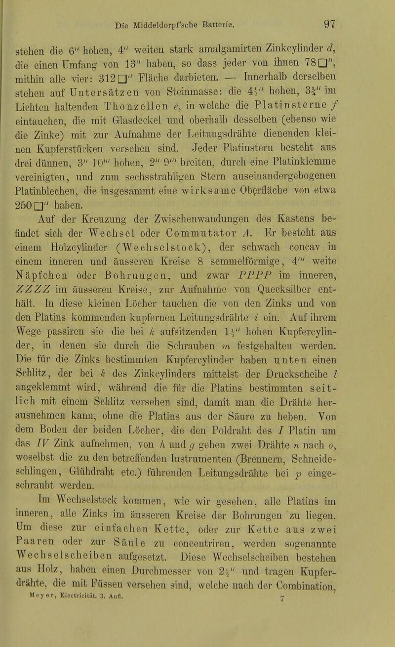 stehen die 6 hohen, 4 weiten stark amalgamirten Zinkcylinder die einen Umfang von 13 haben, so dass jeder von ihnen 78a, mithin alle vier: 312a Fläche darbieten. — Innerhalb derselben stehen anf Untersätzen von Steinmasse: die 4V' hohen, 3V'im Lichten haltenden Thonzellen in welche die Platinsterne / eintauchen, die mit Glasdeckel imd oberhalb desselben (ebenso wie die Zinke) mit zur Aufnahme der Leitungsdrähte dienenden klei- nen Kupferstücken versehen sind. Jeder Platinstern besteht aus di-ei dünnen, 3 10' hohen, 2 9' breiten, durch eme Platinklemme vereinigten, und zum sechsstrahligen Stern auseinandergebogenen Platinblechen, die insgesammt eine wirksame Oberfläche von etwa 250 a haben. Auf der Kreuzung der Zwischenwaudungen des Kastens be- findet sich der Wechsel oder Commutator A. Er besteht aus einem Holzcylinder (Wechselstock), der schwach concav in einem inneren und äusseren Kreise 8 semmelföraiige, 4' weite Näpfchen oder Bohrungen, und zwar PPPP im inneren, ZZZZ im äusseren Kreise, zur Aufnalune von Quecksilber ent- hält. In diese kleinen Löcher tauchen die von den Zinks und von den Platins kommenden kupfernen Leitungsdrähte i ein. Auf üu'em Wege passiren sie die bei k aufsitzenden Ii hohen Kupfercylin- der, in denen sie durch die Schrauben m festgehalten werden. Die für die Zinks bestimmten Kupfercylinder haben unten einen Schlitz, der bei k des Zinkcyhnders mittelst der Druckscheibe l angeklemmt wird, während die für die Platins bestimmten seit- lich mit einem Sclüitz versehen sind, damit man die Drähte her- ausnehmen kann, ohne die Platins aus der Säure zu heben. Von dem Boden der beiden Locher, die den Poldraht des / Platin um das IV Zmk aufnehmen, von h und g gehen zwei Drähte n nach o, woselbst die zu den betreffenden Instrumenten (Brennern, Schneide- schhngen, Glühdraht etc.) führenden Leitungsdrähte bei p einge- schraubt werden. Im Wechselstock kommen, wie wir gesehen, alle Platins im inneren, alle Zinks im äusseren Kreise der Bohrungen zu liegen. Um diese zur einfachen Kette, oder zur Kette aus zwei Paaren oder zur Säule zu concentriren, werden sogenannte Wechselscheiben aufgesetzt. Diese Wechselscheiben bestehen aus Holz, haben einen Durchmesser von 2^' und tragen Kupfer- drähte, die mit Füssen versehen sind, welche nach der Combination, Meyer, Electricitiit. 3. Aull, 7