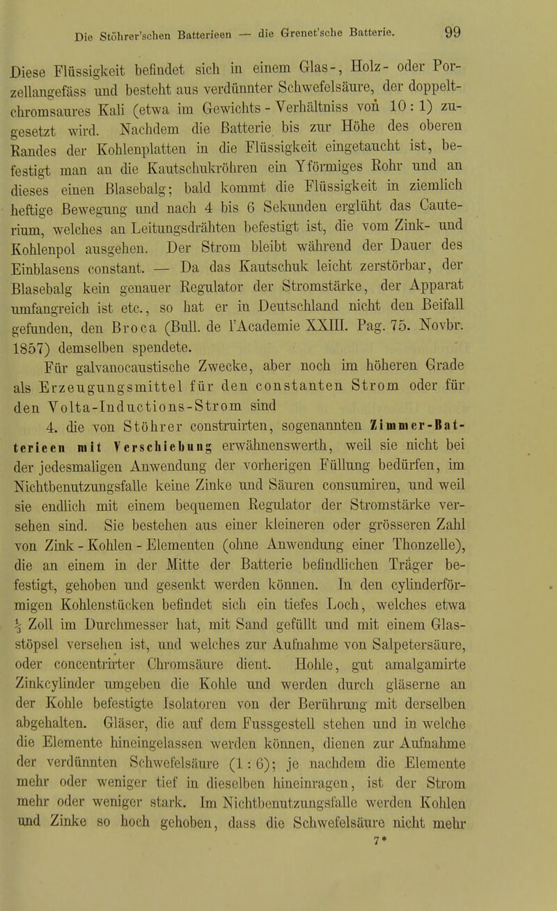 Diese Flüssigkeit befindet sich in einem Glas-, Holz- oder Por- zellangefäss und besteht aus verdünnter Schwefelsäure, der doppelt- chromsaures Kah (etwa im Gewichts - Verhältniss von 10 : 1) zu- gesetzt wird. Nachdem die Batterie bis zur Höhe des oberen Randes der Kohlenplatten in die Flüssigkeit eüigetaucht ist, be- festigt man an die Kautschukröhren ein Yförmiges Rohr und an dieses einen Blasebalg; bald kommt die Flüssigkeit in ziemlich heftige Bewegung und nach 4 bis 6 Sekunden erglüht das Caute- rium, welches an Leitungsdrähten befestigt ist, die vom Zink- und Kohlenpol ausgehen. Der Strom bleibt während der Dauer des Einblasens constant. — Da das Kautschuk leicht zerstörbar, der Blasebalg kein genauer Regulator der Stromstärke, der Apparat umfangreich ist etc., so hat er in Deutschland nicht den Beifall gefunden, den Broca (Bull, de l'Academie XXIU. Pag. 75. Novbr. 1857) demselben spendete. Für galvanocaustische Zwecke, aber noch im höheren Grade als Erzeugungsmittel für den constanten Strom oder für den Volta-Inductions-Strom sind 4. die von Stöhrer construirten, sogenannten Zimnier-Bat- terieen mit Verschiebung erwähnenswerth, weil sie nicht bei der jedesmaligen Anwendung der vorherigen Füllung bedürfen, im Mchtbenutzungsfalle keine Zinke und Säuren consumiren, und weil sie endüch mit einem bequemen Regulator der Stromstärke ver- sehen sind. Sie bestehen aus einer kleineren oder grösseren Zahl von Zink - Kohlen - Elementen (ohne Anwendung einer Thonzelle), die an einem in der Mitte der Batterie befindlichen Träger be- festigt, gehoben und gesenkt werden können. In den cylinderför- migen Kohlenstücken befindet sich ein tiefes Loch, welches etwa ^ Zoll im Durchmesser hat, mit Sand gefüllt und mit einem Glas- stöpsel versehen ist, und welches zur Aufnahme von Salpetersäure, oder concentrirter Chromsäure dient. Hohle, gut amalgamirte Zinkcylinder umgeben die Kohle und werden durch gläserne an der Kohle befestigte Isolatoren von der Berührung mit derselben abgehalten. Gläser, die auf dem Fussgestell stehen und in welche die Elemente hineingelassen werden können, dienen zur Aufnahme der verdünnten Schwefelsäure (1:6); je nachdem die Elemente mehr oder weniger tief in dieselben hineinragen, ist der Strom mehr oder weniger stark. Im Nichtbcnutzungsfalle werden Kohlen und Zinke so hoch gehoben, dass die Schwefelsäure nicht mehr 7*