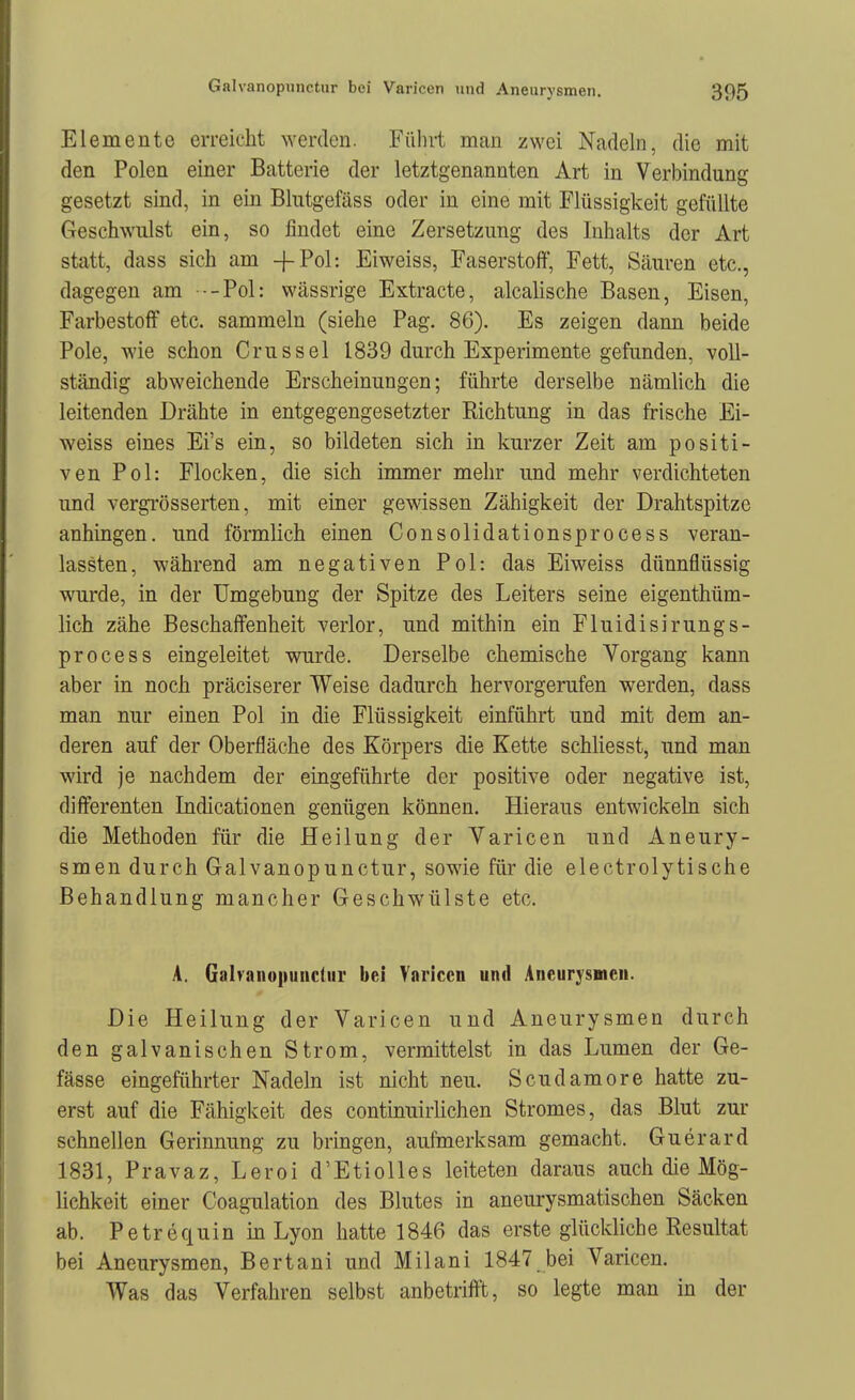 Elemente erreicht werden. Führt man zwei Nadeln, die mit den Polen einer Batterie der letztgenannten Art in Verbindung gesetzt sind, in ein Blutgefäss oder in eine mit Flüssigkeit gefüllte Geschwulst ein, so findet eine Zersetzung des Inhalts der Art statt, dass sich am -fPol: Eiweiss, Faserstoff, Fett, Säuren etc., dagegen am --Pol: wässrige Extracte, alcalische Basen, Eisen, Farbestoff etc. sammeln (siehe Pag. 86). Es zeigen dann beide Pole, wie schon Crussel 1839 durch Experimente gefunden, voll- ständig abweichende Erscheinungen; führte derselbe nämlich die leitenden Drähte in entgegengesetzter Richtung in das frische Ei- weiss eines Ei's ein, so bildeten sich in kurzer Zeit am positi- ven Pol: Flocken, die sich immer mehr und mehr verdichteten und vergrösserten, mit einer gewissen Zähigkeit der Drahtspitze anhingen, und förmlich einen Consolidationsprocess veran- lassten, während am negativen Pol: das Eiweiss dünnflüssig wurde, in der Umgebung der Spitze des Leiters seine eigenthüm- lich zähe Beschaffenheit verlor, und mithin ein Fluidisirungs- process eingeleitet wurde. Derselbe chemische Vorgang kann aber in noch präciserer Weise dadurch hervorgerufen werden, dass man nur einen Pol in die Flüssigkeit einführt und mit dem an- deren auf der Oberfläche des Körpers die Kette schliesst, und man wird je nachdem der eingeführte der positive oder negative ist, differenten Indicationen genügen können. Hieraus entwickeln sich die Methoden für die Heilung der Varicen und Aneury- smen durch Galvanopunctur, sowie für die electrolytische Behandlung mancher Geschwülste etc. A. Galvanopuiicliir bei Varicen und Aneurysmen. Die Heilung der Varicen und Aneurysmen durch den galvanischen Strom, vermittelst in das Lumen der Ge- fässe eingeführter Nadeln ist nicht neu. Scudamore hatte zu- erst auf die Fähigkeit des continuirlichen Stromes, das Blut zur schnellen Gerinnung zu bringen, aufmerksam gemacht. Guerard 1831, Pravaz, Leroi d'Etiolles leiteten daraus auch die Mög- lichkeit einer Coagulation des Blutes in aneurysmatischen Säcken ab. Petrequin in Lyon hatte 1846 das erste glückliche Resultat bei Aneurysmen, Bertani und Milani 1847 bei Varicen. Was das Verfahren selbst anbetrifft, so legte man in der