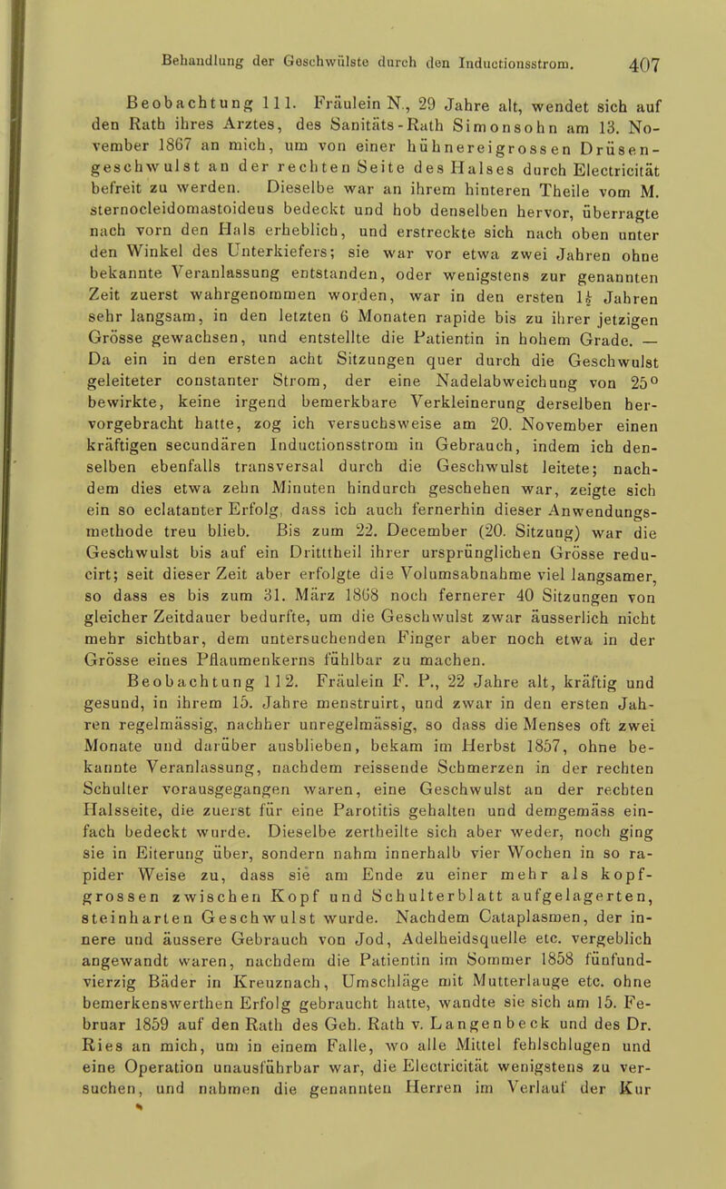 Beobachtung III. Fräulein N., 29 Jahre alt, wendet sich auf den Rath ihres Arztes, des Sanitäts-Rath Simon söhn am 13. No- vember 1867 an mich, um von einer hühnereigross en Drüsen- geschwulst an der rechten Seite des Halses durch Electricität befreit zu werden. Dieselbe war an ihrem hinteren Theile vom M. sternocleidomastoideus bedeckt und hob denselben hervor, überragte nach vorn den Hals erheblich, und erstreckte sich nach oben unter den Winkel des Unterkiefers; sie war vor etwa zwei Jahren ohne bekannte Veranlassung entstanden, oder wenigstens zur genannten Zeit zuerst wahrgenommen worden, war in den ersten U Jahren sehr langsam, in den letzten 6 Monaten rapide bis zu ihrer jetzigen Grösse gewachsen, und entstellte die Patientin in hohem Grade. — Da ein in den ersten acht Sitzungen quer durch die Geschwulst geleiteter constanter Strom, der eine Nadelabweichuog von 25° bewirkte, keine irgend bemerkbare Verkleinerung derselben her- vorgebracht hatte, zog ich versuchsweise am 20. November einen kräftigen secundären Inductionsstrom in Gebrauch, indem ich den- selben ebenfalls transversal durch die Geschwulst leitete; nach- dem dies etwa zehn Minuten hindurch geschehen war, zeigte sich ein so eclatanter Erfolg, dass ich auch fernerhin dieser Anwendungs- methode treu blieb. Bis zum 22. December (20. Sitzung) war die Geschwulst bis auf ein Dritttheil ihrer ursprünglichen Grösse redu- cirt; seit dieser Zeit aber erfolgte die Volumsabnahme viel langsamer, so dass es bis zum 31. März 18G8 noch fernerer 40 Sitzungen von gleicher Zeitdauer bedurfte, um die Geschwulst zwar äusserlich nicht mehr sichtbar, dem untersuchenden Finger aber noch etwa in der Grösse eines Pflaumenkerns fühlbar zu machen. Beobachtung 112. Fräulein F. P., 22 Jahre alt, kräftig und gesund, in ihrem 15. Jahre menstruirt, und zwar in den ersten Jah- ren regelmässig, nachher unregelmässig, so dass die Menses oft zwei Monate und darüber ausblieben, bekam im Herbst 1857, ohne be- kannte Veranlassung, nachdem reissende Schmerzen in der rechten Schulter vorausgegangen waren, eine Geschwulst an der rechten Halsseite, die zuerst für eine Parotitis gehalten und demgemäss ein- fach bedeckt wurde. Dieselbe zertheilte sich aber weder, noch ging sie in Eiterung über, sondern nahm innerhalb vier Wochen in so ra- pider Weise zu, dass sie am Ende zu einer mehr als kopf- grossen zwischen Kopf und Schulterblatt aufgelagerten, steinharten Geschwulst wurde. Nachdem Cataplasmen, der in- nere und äussere Gebrauch von Jod, Adelheidsquelle etc. vergeblich angewandt waren, nachdem die Patientin im Sommer 1858 fünfund- vierzig Bäder in Kreuznach, Umschläge mit Mutterlauge etc. ohne bemerkenswerthen Erfolg gebraucht hatte, wandte sie sich am 15. Fe- bruar 1859 auf den Rath des Geh. Rath v. Langen beck und des Dr. Ries an mich, um in einem Falle, wo alle Mittel fehlschlugen und eine Operation unausführbar war, die Electricität wenigstens zu ver- suchen, und nahmen die genannten Herren im Verlauf der Kur