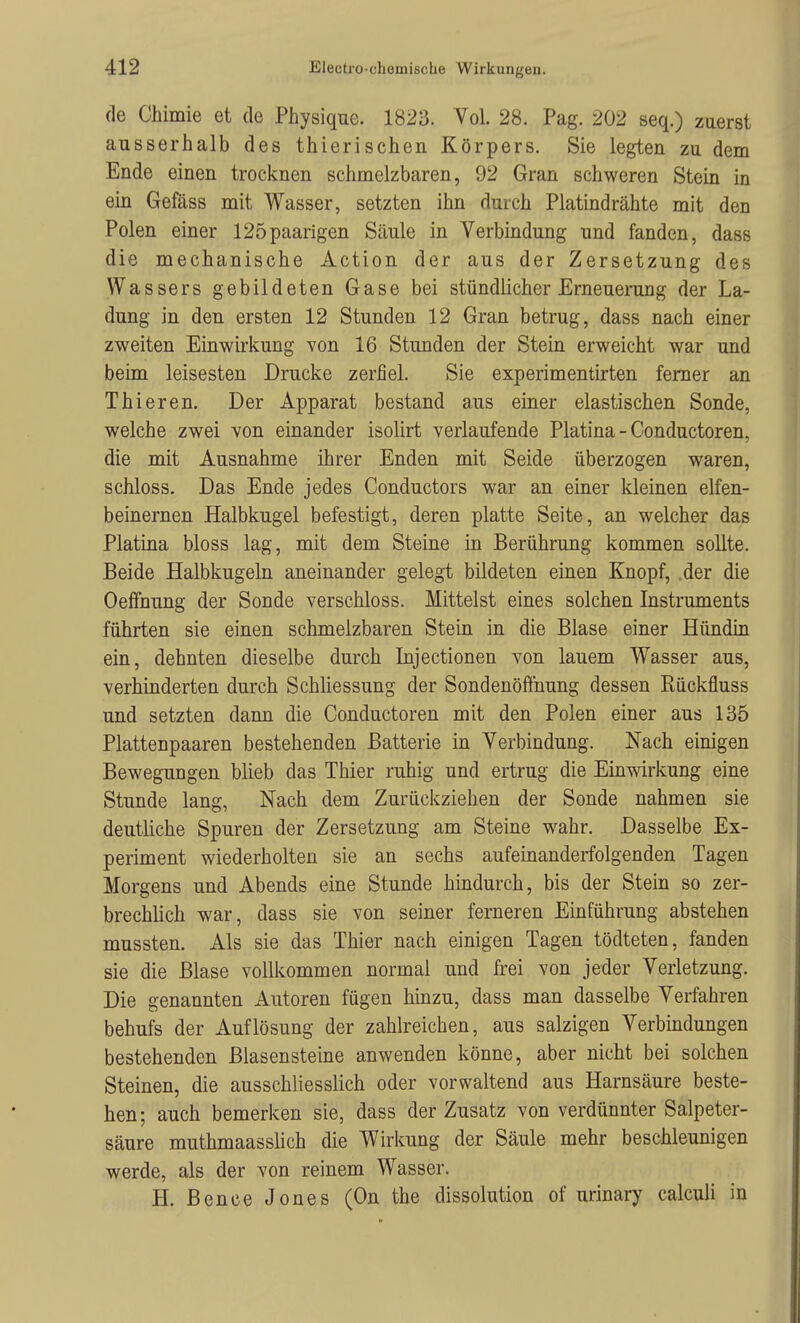 de Chimie et de Physique. 1823. Vol. 28. Pag. 202 seq.) zuerst ausserhalb des thierischen Körpers. Sie legten zu dem Ende einen trocknen schmelzbaren, 92 Gran schweren Stein in ein Gefäss mit Wasser, setzten ihn durch Platindrähte mit den Polen einer 125paarigen Säule in Verbindung und fanden, dass die mechanische Action der aus der Zersetzung des Wassers gebildeten Gase bei stündlicher Erneuerang der La- dung in den ersten 12 Stunden 12 Gran betrug, dass nach einer zweiten Einwirkung von 16 Stunden der Stein erweicht war und beim leisesten Drucke zerfiel. Sie experimentirten femer an Thieren. Der Apparat bestand aus einer elastischen Sonde, welche zwei von einander isolirt verlaufende Piatina - Conductoren, die mit Ausnahme ihrer Enden mit Seide überzogen waren, schloss. Das Ende jedes Conductors war an einer kleinen elfen- beinernen Halbkugel befestigt, deren platte Seite, an welcher das Piatina bloss lag, mit dem Steine in Berührung kommen sollte. Beide Halbkugeln aneinander gelegt bildeten einen Knopf, der die Oelfnung der Sonde verschloss. Mittelst eines solchen Instruments führten sie einen schmelzbaren Stein in die Blase einer Hündin ein, dehnten dieselbe durch Injectionen von lauem Wasser aus, verhinderten durch Schliessung der Sondenöffuung dessen Riickfluss und setzten dann die Conductoren mit den Polen einer aus 135 Plattenpaaren bestehenden Batterie in Verbindung. Nach einigen Bewegungen blieb das Thier ruhig und ertrug die Einwirkung eine Stunde lang, Nach dem Zurückziehen der Sonde nahmen sie deutliche Spuren der Zersetzung am Steine wahr. Dasselbe Ex- periment wiederholten sie an sechs aufeinanderfolgenden Tagen Morgens und Abends eine Stunde hindurch, bis der Stein so zer- brechlich war, dass sie von seiner ferneren Einführung abstehen mussten. Als sie das Thier nach einigen Tagen tödteten, fanden sie die Blase vollkommen normal und frei von jeder Verletzung. Die genannten Autoren fügen hinzu, dass man dasselbe Verfahren behufs der Auflösung der zahlreichen, aus salzigen Verbindungen bestehenden Blasensteine anwenden könne, aber nicht bei solchen Steinen, die ausschliesslich oder vorwaltend aus Harnsäure beste- hen; auch bemerken sie, dass der Zusatz von verdünnter Salpeter- säure muthmaasslich die Wirkung der Säule mehr beschleunigen werde, als der von reinem Wasser. H. Bence Jones (On the dissolution of urinary calculi in