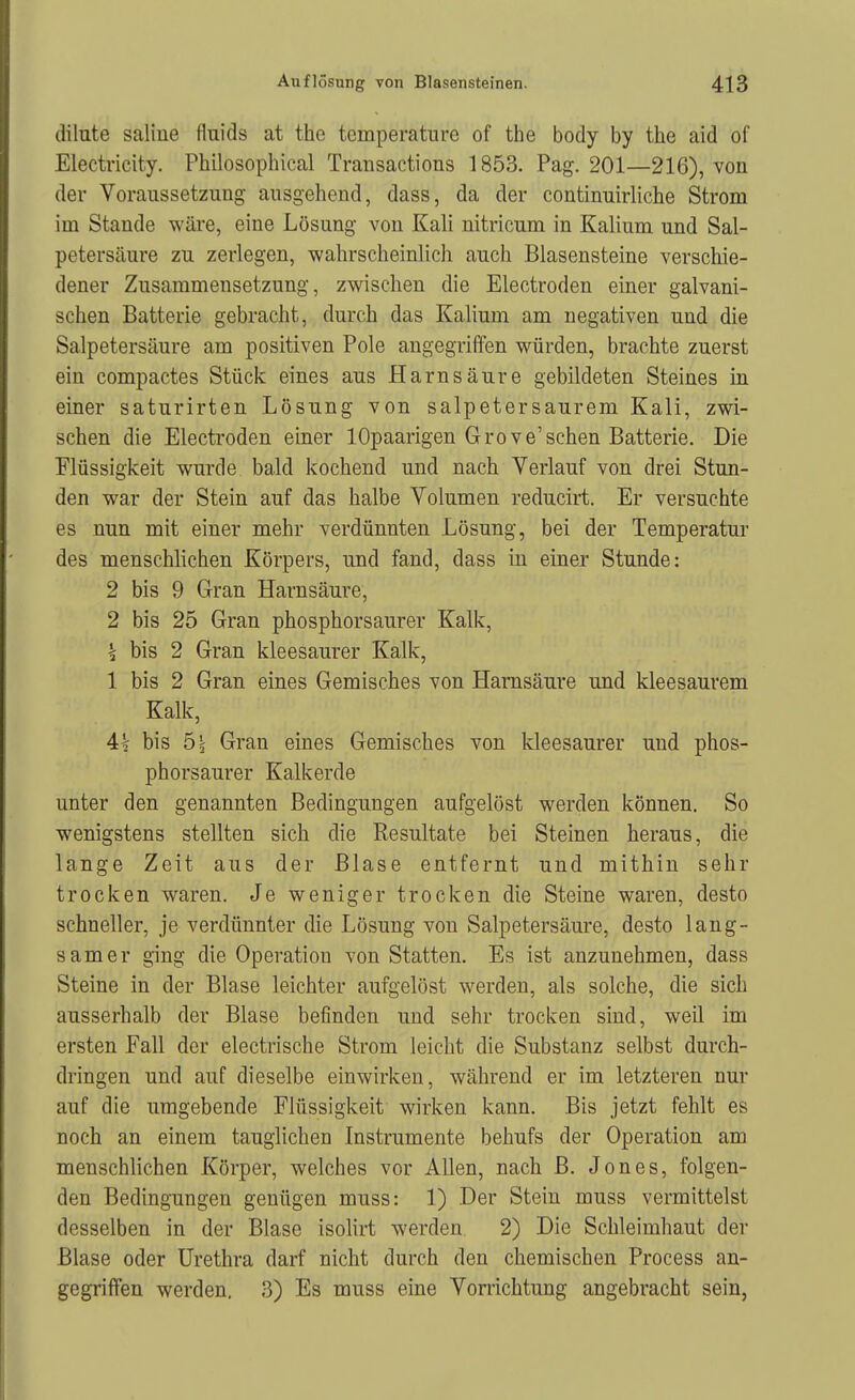 dilute saline fluids at the temperatiire of the body by the aid of Electricity. Philosoplncal Transactions 1853. Pag. 201—216), von der Voranssetzung ausgehend, dass, da der continuirliche Strom im Stande wäre, eine Lösung von Kali nitricum in Kalium und Sal- petersäure zu zerlegen, wahrscheinlich auch Blasensteine verschie- dener Zusammensetzung, zwischen die Electroden einer galvani- schen Batterie gebracht, durch das Kalium am negativen und die Salpetersäure am positiven Pole angegriffen würden, brachte zuerst ein compactes Stück eines aus Harnsäure gebildeten Steines in einer saturirten Lösung von salpetersaurem Kali, zwi- schen die Electroden einer lOpaarigen Grove'sehen Batterie. Die Flüssigkeit wurde bald kochend und nach Verlauf von drei Stun- den war der Stein auf das halbe Volumen reducirt. Er versuchte es nun mit einer mehr verdünnten Lösung, bei der Temperatur des menschlichen Körpers, und fand, dass in einer Stunde: 2 bis 9 Gran Harnsäure, 2 bis 25 Gran phosphorsaurer Kalk, k bis 2 Gran kleesaurer Kalk, 1 bis 2 Gran eines Gemisches von Harnsäure und kleesaurem Kalk, 4t bis 5 3 Gran eines Gemisches von kleesaurer und phos- phorsaurer Kalkerde unter den genannten Bedingungen aufgelöst werden können. So wenigstens stellten sich die Resultate bei Steinen heraus, die lange Zeit aus der Blase entfernt und mithin sehr trocken waren. Je weniger trocken die Steine waren, desto schneller, je verdünnter die Lösung von Salpetersäure, desto lang- samer ging die Operation von Statten. Es ist anzunehmen, dass Steine in der Blase leichter aufgelöst werden, als solche, die sich ausserhalb der Blase befinden und sehr trocken sind, weü im ersten Fall der electrische Strom leicht die Substanz selbst durch- dringen und auf dieselbe einwirken, während er im letzteren nur auf die umgebende Flüssigkeit wirken kann. Bis jetzt fehlt es noch an einem tauglichen Instrumente behufs der Operation am menschlichen Körper, welches vor Allen, nach B. Jones, folgen- den Bedingungen gentigen muss: 1) Der Stein muss vermittelst desselben in der Blase isolirt werden 2) Die Schleimhaut der Blase oder Urethra darf nicht durch den chemischen Process an- gegriffen werden, 3) Es muss eine Vorrichtung angebracht sein,