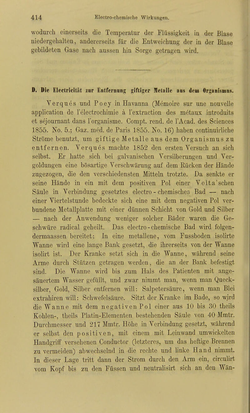 wodurch einerseits die Temperatur der Flüssigkeit in der Blase niedergehalten, andererseits für die Entweichung der in der Blase gebildeten Gase nach aussen hin Sorge getragen wird. D. Die Elcctricität zur Entrernung giftiger Uletiille aus dem Organismus. Verques nnd Poey in Havanna (Memoire sur une nouvelle application de l'electrochimie ä l'extraction des metaux introduits et sejournant dans l'organisme. Compt. rend. de l'Acad. des Sciences 1855. No. 5.; Gaz. med. de Paris 1855. No. 16) haben continuirliche Ströme benutzt, um giftige Metalle aus dem Organismus zu entfernen. Verques machte 1852 den ersten Versuch an sich selbst. Er hatte sich bei galvanischen Versilberungen und Ver- goldungen eine bösartige Verschwärung auf dem Rücken der Hände zugezogen, die den verschiedensten Mitteln trotzte. Da senkte er seine Hände in ein mit dem positiven Pol einer Volta'sehen Säule in Verbindung gesetztes electro - chemisches Bad — nach einer Viertelstunde bedeckte sich eine mit dem negativen Pol ver- bundene Metallplatte mit einer dünnen Schicht von Gold und Silber — nach der Anwendung weniger solcher Bäder waren die Ge- schwüre radical geheilt. Das electro-chemische Bad wird folgen- dermaassen bereitet: In eine metallene, vom Fussboden isolirte Wanne wird eine lange Bank gesetzt, die ihrerseits von der Wanne isolirt ist. Der Kranke setzt sich in die Wanne, während seine Arme durch Stützen getragen werden, die an der Bank befestigt sind. Die Wanne wird bis zum Hals des Patienten mit ange- säuertem Wasser gefüllt, und zwar nimmt man, wenn man Queck- silber, Gold, Silber entfernen will: Salpetersäure, wenn man Blei extrahiren will: Schwefelsäure. Sitzt der Kranke im Bade, so wird die Wanne mit dem negativen Pol einer aus 10 bis 30 theils Kohlen-, theils Platin-Elementen bestehenden Säule von 40 Mmtr. Durchmesser und 217 Mmtr. Höhe in Verbindung gesetzt, während er selbst den positiven, mit einem mit Leinwand umwickelten Handgriff versehenen Conductor (letzteres, um das heftige Brennen zu vermeiden) abwechselnd in die rechte und linke Hand nimmt. In dieser Lage tritt dann der Strom durch den Arm ein, circulirt vom Kopf bis zu den Füssen und neutralisirt sich an den Wän-