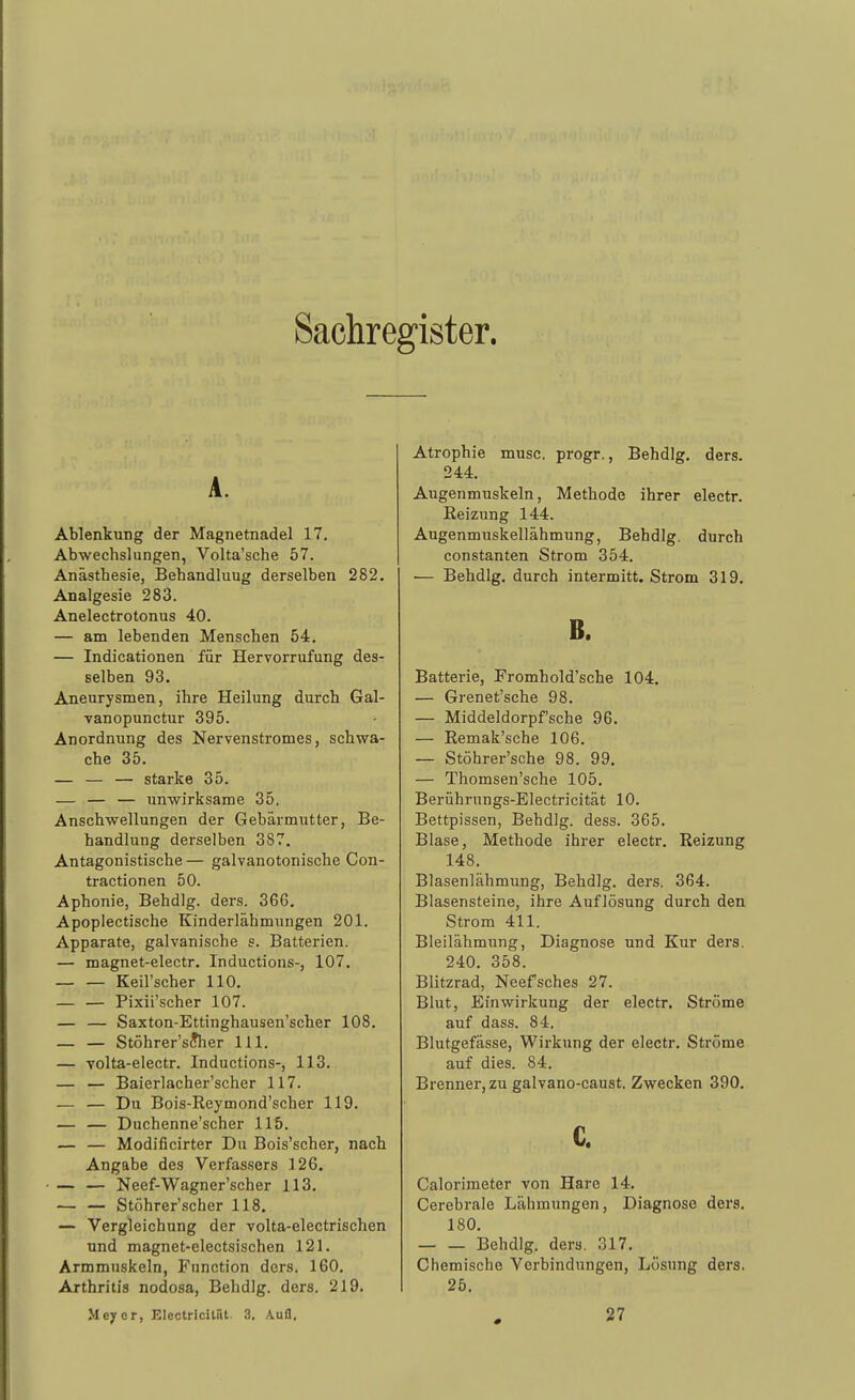 Sachregister. A. Ablenkung der Magnetnadel 17, Abwechslungen, Volta'sche 57. Anästhesie, Behandluug derselben 282. Analgesie 283. Anelectrotonus 40. — am lebenden Menschen 54. — Indicationen für Hervorrufung des- selben 93. Aneurysmen, ihre Heilung durch Gal- vanopunctur 395. Anordnung des Nervenstromes, schwa- che 35. — — — starke 35. — — — unwirksame 35. Anschwellungen der Gebärmutter, Be- handlung derselben 387. Antagonistische — galvanotonische Con- tractionen 50. Aphonie, Behdlg. ders. 366, Apoplectische Kinderlähmungen 201. Apparate, galvanische s. Batterien. — magnet-electr. Inductions-, 107. Keil'scher 110. — — Pixii'scher 107. — — Saxton-Ettinghausen'scher 108. — — Stöhrer'sJher III. — Tolta-electr. Inductions-, 113. — — Baierlacher'scher 117. — — Du Bois-Reymond'scher 119. — — Duchenne'scher 115. — — Modificirter Du Bois'scher, nach Angabe des Verfassers 126, — — Neef-Wagner'scher 113, ■— — Stöhrer'scher 118. — Vergleichung der volta-electrischen und magnet-electsischen 121. Armmnskeln, Function ders. 160. Arthritis nodosa, Behdlg. ders. 219. Me^or, Electricilüt. 3. A.uü, Atrophie musc. progr., Behdlg. ders. 244. Augenmuskeln, Methode ihrer electr. Reizung 144. Augenmuskellähmung, Behdlg. durch Constanten Strom 354. ■— Behdlg. durch intermitt. Strom 319. B. Batterie, Fromhold'sche 104, — Grenet'sche 98. — Middeldorpfsche 96. — Remak'sche 106. — Stöhrer'sche 98. 99, — Thomsen'sche 105. Berührnngs-Electricität 10. Bettpissen, Behdlg. dess. 365. Blase, Methode ihrer electr. Reizung 148, Blasenlähmung, Behdlg, ders. 364, Blasensteine, ihre Auflösung durch den Strom 411. Bleilähmung, Diagnose und Kur ders. 240. 358. Blitzrad, Neefsches 27. Blut, Einwirkung der electr. Ströme auf dass. 84. Blutgefässe, Wirkung der electr. Ströme auf dies. 84. Brenner, zu galvano-caust. Zwecken 390. c. Calorimeter von Hare 14. Cerebrale Lähmungen, Diagnose ders. 180. Behdlg. dera. 317, Chemische Verbindungen, Lösung ders. 25.