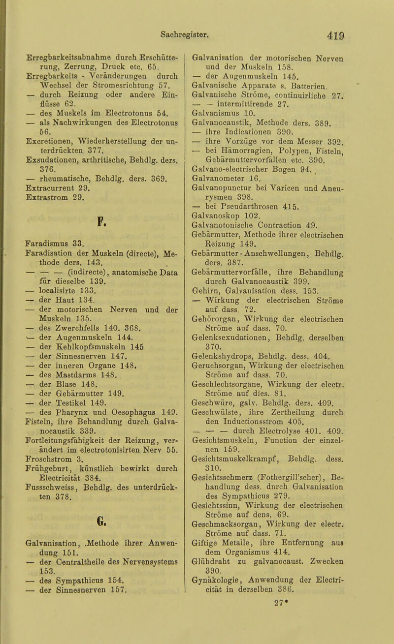 Erregbarkeitsabnahme durch Erschütte- rung, Zerrung, Druck etc. 65. Erregbarkeits - Veränderungen durch Wechsel der Stromesrichtung 57. — durch Reizung oder andere Ein- flüsse 62. — des Muskels im Electrotonus 54. — als Nachwirkungen des Electrotonus 66. Excretionen, Wiederherstellung der un- terdrückten 377. Exsudationen, arthritische, Behdlg. ders, 376. — rheumatische, Behdlg, ders. 369. Extracurrent 29. Extrastrom 29. F. Faradismus 33. Faradisation der Muskeln (directe), Me- thode ders. 143. — — — (indirecte), anatomische Data für dieselbe 139. — localisirte 133. — der Haut 134. — der motorischen Nerven und der Muskeln 135. — des Zwerchfells 140. 368. '— der Augenmuskeln 144. — der Kehlkopfsmuskeln 145 — der Sinnesnerven 147. — der inneren Organe 148. — des Mastdarms 148. — der Blase 148. — der Gebärmutter 149. — der Testikel 149. — des Pharynx und Oesophagus 149. Fisteln, ihre Behandlung durch Galva- nocaustik 339. Portleitungsfähigkeit der Reizung, ver- ändert im electrotonisirten Nerv 55. Proschstrom 3. Frühgeburt, künstlich bewirkt durch Electricität 384, Fussschweiss, Behdlg. des unterdrück- ten 378. G. Galvanisation, .Methode ihrer Anwen- dung 151. — der Centraltheile des Nervensystems 153. — des Sympathicus 154. — der Sinnesnerven 157. Galvanisation der motorischen Nerven und der Muskeln 158. — der Augenmuskeln 145. Galvanische Apparate s. Batterien. Galvanische Ströme, continuirliche 27. — - intermittirende 27. Galvanismus 10. Galvanocaustik, Methode ders. 389. — ihre Indicationen 390. — ihre Vorzüge vor dem Messer 392. — bei Hämorragien, Polypen, Fisteln, Gebärmuttervorfallen etc. 390. Galvano-electrischer Bogen 94, Galvanometer 16. Galvanopunctur bei Varicen und Aneu- rysmen 398. — bei Pseudarthrosen 415. Galvanoskop 102. Galvanotonische Contraction 49. Gebärmutter, Methode ihrer electrischen Reizung 149. Gebärmutter - Anschwellungen, Behdlg. ders. 387. Gebärmuttervorfälle, ihre Behandlung durch Galvanocaustik 399. Gehirn, Galvanisation dess. 153. — Wirkung der electrischen Ströme auf dass. 72. Gehörorgan, Wirkung der electrischen Ströme auf dass. 70. Gelenksexudationen, Behdlg. derselben 370. Gelenkshydrops, Behdlg. dess. 404. Geruchsorgan, Wirkung der electrischen Ströme auf dass. 70. Geschlechtsorgane, Wirkung der electr. Ströme auf dies. 81. Geschwüre, galv. Behdlg. ders. 409. Geschwülste, ihre Zertheilung durch den Inductionsstrom 405. — — — durch Electrolyse 401. 409. Gesichtsmuskeln, Function der einzel- nen 159. Gesichtsmuskelkrampf, Behdlg. dess. 310. Gesichtsschmerz (Fothergill'scher), Be- handlung dess. dnrch Galvanisation des Sympathicus 279. Gesichtssinn, Wirkung der electrischen Ströme auf dens, 69. Geschmacksorgan, Wirkung der electr. Ströme auf dass. 71. Giftige Metalle, ihre Entfernung aus dem Organismus 414. Glühdraht zu galvanocaust. Zwecken 390. Gynäkologie, Anwendung der Electri- cität in derselben 386. 27*