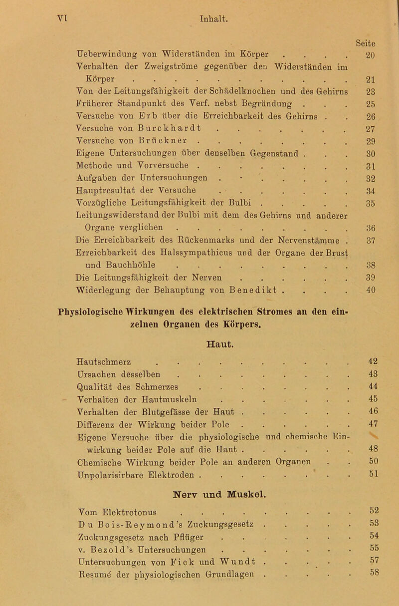 Seite Ueberwindung von Widerständen im Körper .... ‘20 Verhalten der Zweigströme gegenüber den Widerständen im Körper 21 Von der Leitungsfähigkeit der Schädelknochen und des Gehirns 23 Früherer Standpunkt des Verf. nebst Begründung ... 25 Versuche von Erb über die Erreichbarkeit des Gehirns . . 26 Versuche von Burckhardt ....... 27 Versuche von Brückner 29 Eigene Untersuchungen über denselben Gegenstand ... 30 Methode und Vorversuche 31 Aufgaben der Untersuchungen . 32 Hauptresultat der Versuche 34 Vorzügliche Leitungsfähigkeit der Bulbi 35 Leitungswiderstand der Bulbi mit dem des Gehirns und anderer Organe verglichen 36 Die Erreichbarkeit des Rückenmarks und der Nervenstämme . 37 Erreichbarkeit des Halssympathicus und der Organe der Brust und Bauchhöhle 38 Die Leitungsfähigkeit der Nerven 39 Widerlegung der Behauptung von Benedikt. . . . 40 Physiologische Wirkungen des elektrischen Stromes an den ein- zelnen Organen des Körpers. Haut. Hautschmerz 42 Ursachen desselben 43 Qualität des Schmerzes 44 Verhalten der Hautmuskeln 45 Verhalten der Blutgefässe der Haut 46 Differenz der Wirkung beider Pole 47 Eigene Versuche über die physiologische und chemische Ein- wirkung beider Pole auf die Haut 48 Chemische Wirkung beider Pole an anderen Organen . . 50 Unpolarisirbare Elektroden 51 Nerv und Muskel. Vom Elektrotonus Du Bois-Reymond’s Zuckungsgesetz . Zuckungsgesetz nach Pflüger v. Bezold’s Untersuchungen Untersuchungen von Eick und Wundt . Resume der physiologischen Grundlagen . 52 53 54 55 57 58