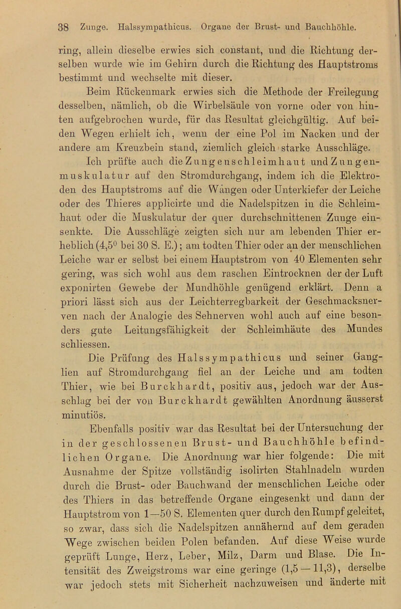 ring, allein dieselbe erwies sicli constant, und die Richtung der- selben wurde wie im Gehirn durch die Richtung des Hauptstroms bestimmt und wechselte mit dieser. Beim Rückenmark erwies sich die Methode der Freilegung desselben, nämlich, ob die Wirbelsäule von vorne oder von hin- ten aufgebrochen wurde, für das Resultat gleichgültig. Auf bei- den Wegen erhielt ich, wenn der eine Pol im Nacken und der andere am Kreuzbein stand, ziemlich gleich starke Ausschläge. Ich prüfte auch die Zungenschleimhaut und Zungen- muskulatur auf den Stromdurchgang, indem ich die Elektro- den des Hauptstroms auf die Wangen oder Unterkiefer der Leiche oder des Thieres applicirte und die Nadelspitzen in die Schleim- haut oder die Muskulatur der quer durchschnittenen Zunge ein- senkte. Die Ausschläge zeigten sich nur am lebenden Thier er- heblich (4,5° bei 30 S. E.) ; am todten Thier oder am der menschlichen Leiche war er selbst bei einem Hauptstrom von 40 Elementen sehr gering, was sich wohl aus dem raschen Eintrocknen der der Luft exponirten Gewebe der Mundhöhle genügend erklärt. Denn a priori lässt sich aus der Leichterregbarkeit der Geschmacksner- ven nach der Analogie des Sehnerven wohl auch auf eine beson- ders gute Leitungsfähigkeit der Schleimhäute des Mundes schliessen. Die Prüfung des Halssympathicus und seiner Gang- lien auf Stromdurchgang fiel an der Leiche und am todten Thier, wie bei Burckhardt, positiv aus, jedoch war der Aus- schlag bei der von Burckhardt gewählten Anordnung äusserst minutiös. Ebenfalls positiv war das Resultat bei der Untersuchung der in der geschlossenen Brust- und Bauchhöhle befind- lichen Organe. Die Anordnung war hier folgende: Die mit Ausnahme der Spitze vollständig isolirten Stahlnadeln wurden durch die Brust- oder Bauchwand der menschlichen Leiche oder des Thiers in das betreffende Organe eingesenkt und dann der Hauptstrom von 1—50 S. Elementen quer durch den Rumpf geleitet, so zwar, dass sich die Nadelspitzen auuähenid auf dem geraden Wege zwischen beiden Polen befanden. Auf diese Weise wurde geprüft Lunge, Herz, Leber, Milz, Darm und Blase. Die In- tensität des Zweigstroms war eine geringe (1,5 —11,3), derselbe war jedoch stets mit Sicherheit nachzuweisen und änderte mit