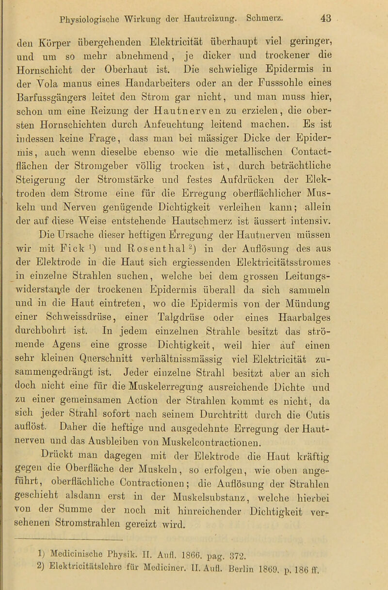 den Körper übergehenden Elektricität überhaupt viel geringer, und um so mehr abnehmend, je dicker und trockener die Hornschicht der Oberhaut ist. Die schwielige Epidermis in der Yola ruanus eines Handarbeiters oder an der Fusssohle eines Barfussgängers leitet den Strom gar nicht, und man muss hier, schon um eine Reizung der Hautnerven zu erzielen, die ober- sten Horuschichten durch Anfeuchtung leitend machen. Es ist indessen keine Frage, dass man bei massiger Dicke der Epider- mis, auch wenn dieselbe ebenso wie die metallischen Contact- flächen der Stromgeber völlig trocken ist, durch beträchtliche Steigerung der Stromstärke und festes Aufdrücken der Elek- troden dem Strome eine für die Erregung oberflächlicher Mus- keln und Nerven genügende Dichtigkeit verleihen kann; allein der auf diese Weise entstehende Hautschmerz ist äussert intensiv. Die Ursache dieser heftigen Erregung der Hautnerven müssen wir mit Fick ’) und Roseuthal1 2) in der Auflösung des aus der Elektrode in die Haut sich ergiessenden Elektricitätsstromes in einzelne Strahlen suchen, welche bei dem grossen Leitungs- Widerstande der trockenen Epidermis überall da sich sammeln und in die Haut eintreten, wo die Epidermis von der Mündung einer Schweissdrüse, einer Talgdrüse oder eines Haarbalges durchbohrt ist. In jedem einzelnen Strahle besitzt das strö- mende Agens eine grosse Dichtigkeit, weil hier auf einen sehr kleinen Querschnitt verhältnissmässig viel Elektricität zu- sammengedrängt ist. Jeder einzelne Strahl besitzt aber au sich doch nicht eine für die Muskelerregung ausreichende Dichte und zu einer gemeinsamen Action der Strahlen kommt es nicht, da sich jeder Strahl sofort nach seinem Durchtritt durch die Cutis auflöst. Daher die heftige und ausgedehnte Erregung der Haut- nerven und das Ausbleiben von Muskelcontractionen. Drückt man dagegen mit der Elektrode die Haut kräftig gegen die Oberfläche der Muskeln, so erfolgen, wie oben ange- fiihit, oberflächliche Contractionen; die Auflösung der Strahlen geschieht alsdann erst in der Muskelsubstanz, welche hierbei von der Summe der noch mit hinreichender Dichtigkeit ver- sehenen Stromstrahlen gereizt wird. 1) Mediciniscko Physik. II. Auf!. 1866. pa,g. 372. 2) Elektricitätslehre für Mediciner. II. Aull. Berlin 186D. p. 186 ff.