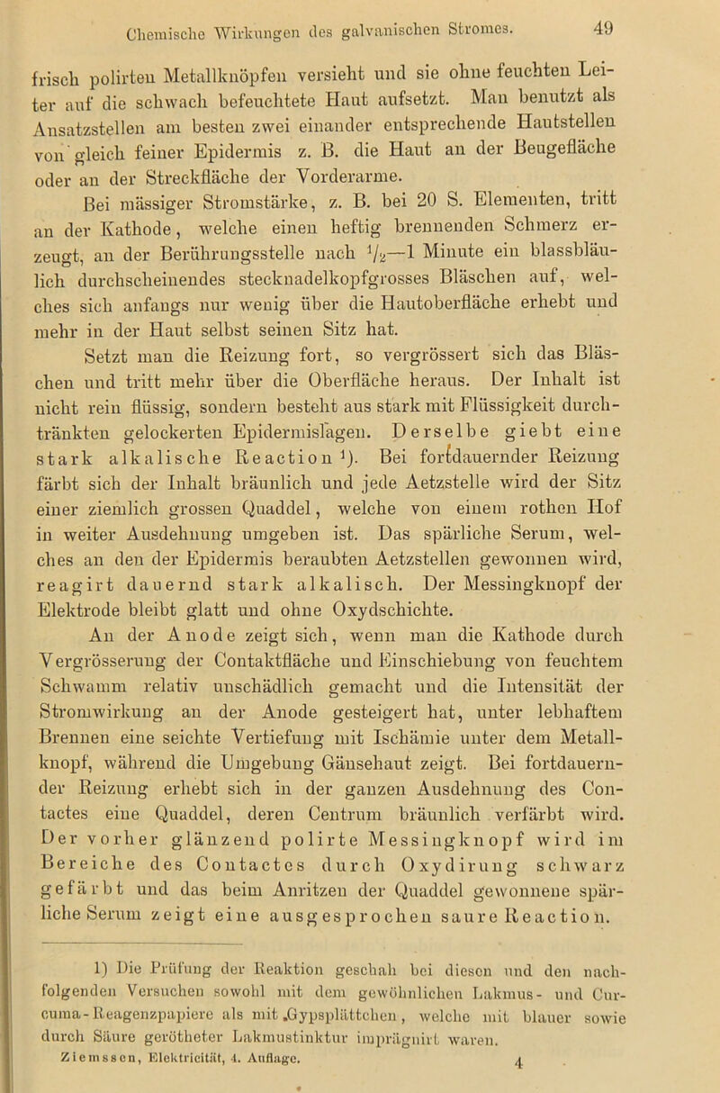 Chemische Wirkungen des galvanischen Stromes. friscli polirteu Metallknöpfen versieht und sie ohne feuchten Lei- ter auf die schwach befeuchtete Haut aufsetzt. Man benutzt als Ansatzstellen am besten zwei einander entsprechende Hautstellen von gleich feiner Epidermis z. B. die Haut an der Beugefläche oder an der Streckfläche der Vorderarme. Bei niässiger Stromstärke, z. B. bei 20 S. Elementen, tritt an der Kathode, welche einen heftig brennenden Schmerz er- zeugt, an der Berührungsstelle nach —1 Minute ein blassbläu- lich durchscheinendes stecknadelkopfgrosses Bläschen auf, wel- ches sich anfangs nur wenig über die Hautoberfläche erhebt und mehr in der Haut selbst seinen Sitz hat. Setzt man die Reizung fort, so vergrössert sich das Bläs- chen und tritt mehr über die Oberfläche heraus. Der Inhalt ist nicht rein flüssig, sondern besteht aus stark mit Flüssigkeit durch- tränkten gelockerten Epidermislagen. Derselbe giebt eine stark alkalische Reaction1). Bei for£dauernder Reizung färbt sich der Inhalt bräunlich und jede Aetzstelle wird der Sitz einer ziemlich grossen Quaddel, welche von einem rothen Hof in weiter Ausdehnung umgeben ist. Das spärliche Serum, wel- ches an den der Epidermis beraubten Aetzstellen gewonnen wird, reagirt dauernd stark alkalisch. Der Messingknopf der Elektrode bleibt glatt und ohne Oxydschichte. An der Anode zeigt sich, wenn man die Kathode durch Vergrösserung der Contaktfläche und Einschiebung von feuchtem Schwamm relativ unschädlich gemacht und die Intensität der Stromwirkung an der Anode gesteigert hat, unter lebhaftem Brennen eine seichte Vertiefung mit Ischämie unter dem Metall- knopf, während die Umgebung Gänsehaut zeigt. Bei fortdauern- der Reizung erhebt sich in der ganzen Ausdehnung des Con- tactes eine Quaddel, deren Centrum bräunlich verfärbt wird. Der vorher glänzend p o 1 i r t e Messing knöpf wird im Bereiche des Contactes durch Oxydirung schwarz gefärbt und das beim Anritzen der Quaddel gewonnene spär- liche Serum zeigt eine ausgesprochen saure Reaction. 1) Die Prüfung der Reaktion geschah hei diesen und den nach- folgenden Versuchen sowohl mit dem gewöhnlichen Lakmus- und Cur- cuma- Reagenzpapiere als mit .Gypsplättchen, welche mit blauer sowie durch Säure gerötheter Lakmustinktur impräguirt waren. Ziemsscn, Elektricität, -1. Auflage. 4