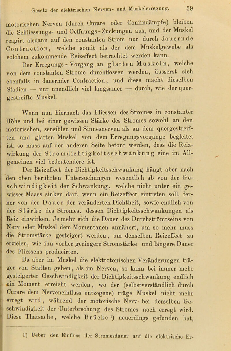 motorischen Nerven (durch Curare oder Coniindämpfe) bleiben die Schliessungs- und Oeffnungs - Zuckungen aus, und der Muskel reagirt alsdann auf den constanten Strom nur durch dauernde Contraction, welche somit als der dem Muskelgewebe als solchem zukommende Reizeffect betrachtet werden kann. Der Erregungs - Vorgang an glatten Muskeln, welche von dem constanten Strome durchflossen werden, äusserst sich ebenfalls in dauernder Contraction, und diese macht dieselben Stadien — nur unendlich viel langsamer — durch, wie der quer- gestreifte Muskel. Wenn nun hiernach das Fliessen des Stromes in constanter Höhe und bei einer gewissen Stärke des Stromes sowohl an den motorischen, sensiblen und Sinnesnerven als an dem quergestreif- ten und glatten Muskel von dem Erregungsvorgange begleitet ist, so muss auf der anderen Seite betont werden, dass die Reiz- wirkung der Stromdichtigkeitsschwänkung eine im All- gemeinen viel bedeutendere ist. Der Reizeffect der Dichtigkeitsschwankung hängt aber nach den oben berührten Untersuchungen wesentlich ab von der Ge- schwindigkeit der Schwankung, welche nicht unter ein ge- wisses Maass sinken darf, wenn ein Reizeffect eintreten soll, fer- ner von der Dauer der veränderten Dichtheit, sowie endlich von der Stärke des Stromes, dessen Dichtigkeitsschwankungen als Reiz einwirken. Je mehr sich die Dauer des Durchströmtseins von Nerv oder Muskel dem Momentanen annähert, um so mehr muss die Stromstärke gesteigert werden, um denselben Reizeffect zu erzielen, wie ihn vorher geringere Stromstärke und längere Dauer des Fliessens producirten. Da aber im Muskel die elektrotonischen Veränderungen trä- ger von Statten gehen, als im Nerven, so kann bei immer mehr gesteigerter Geschwindigkeit der Dichtigkeitsschwankung endlich • .ein Moment erreicht werden, wo der (selbstverständlich durch I Curare dem Nerveneinfluss entzogene) träge Muskel nicht mehr erregt wird, während der motorische Nerv bei derselben Ge- I schwindigkeit der Unterbrechung des Stromes noch erregt wird. Diese Thatsache, welche Brücke1) neuerdings gefunden hat, 1) Ueber den Einfluss der Stromesdauer auf die elektrische Er-