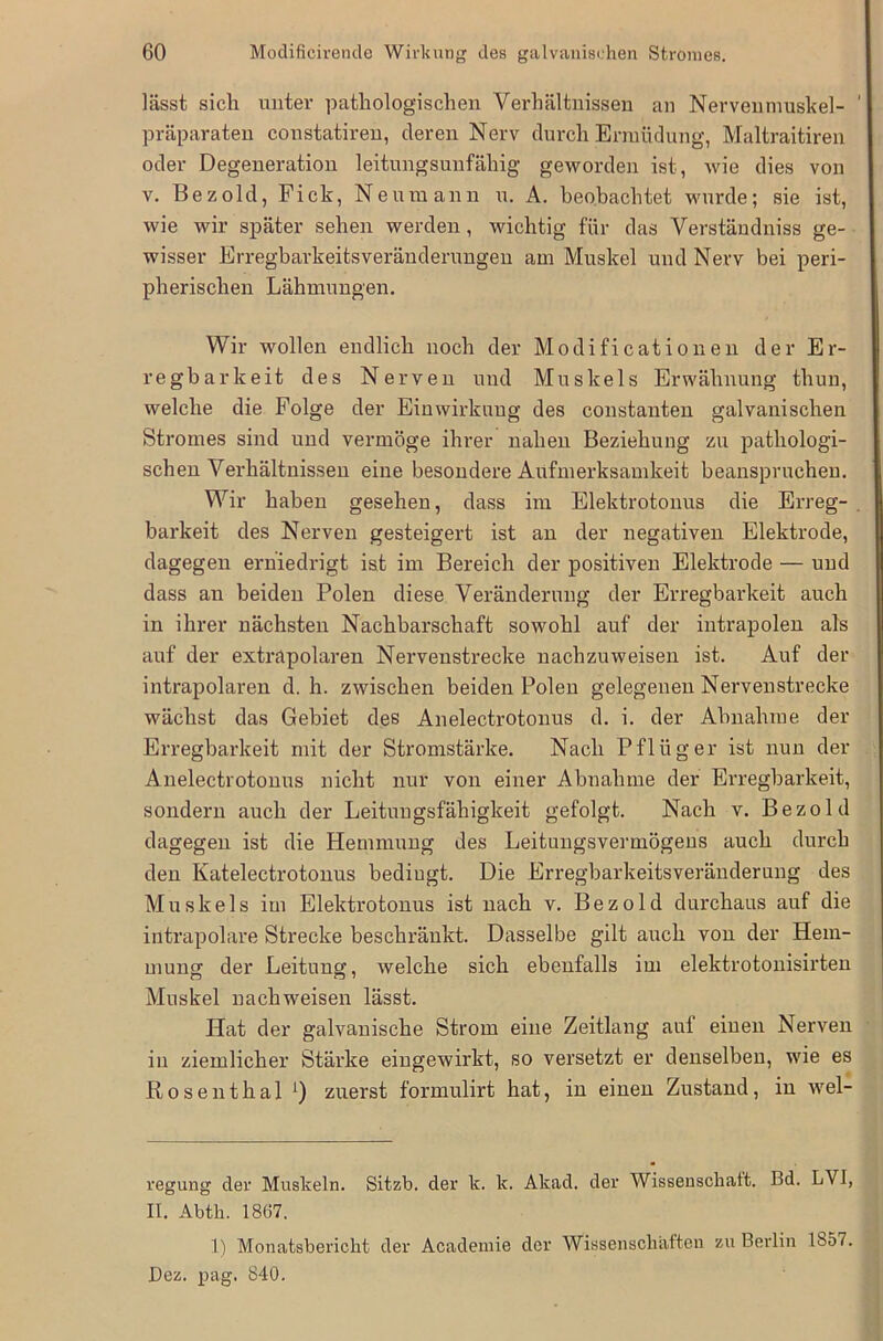 lässt sich unter pathologischen Verhältnissen an Nervenmuskel- präparaten constatiren, deren Nerv durch Ermüdung, Maltraitiren oder Degeneration leitungsunfähig geworden ist, wie dies von v. Dez old, Fick, Neumann u. A. beobachtet wurde; sie ist, wie wir später sehen werden, wichtig für das Verständniss ge- wisser Erregbarkeitsveränderungen am Muskel und Nerv bei peri- pherischen Lähmungen. Wir wollen endlich noch der Modificationen der Er- regbarkeit des Nerven und Muskels Erwähnung thun, welche die Folge der Einwirkung des constanten galvanischen Stromes sind und vermöge ihrer nahen Beziehung zu pathologi- schen Verhältnissen eine besondere Aufmerksamkeit beanspruchen. Wir haben gesehen, dass im Elektrotonus die Erreg- barkeit des Nerven gesteigert ist an der negativen Elektrode, dagegen erniedrigt ist im Bereich der positiven Elektrode — und dass an beiden Polen diese Veränderung der Erregbarkeit auch in ihrer nächsten Nachbarschaft sowohl auf der intrapolen als auf der extrapolaren Nervenstrecke nachzuweisen ist. Auf der intrapolaren d. h. zwischen beiden Polen gelegenen Nervenstrecke wächst das Gebiet des Anelectrotonus d. i. der Abnahme der Erregbarkeit mit der Stromstärke. Nach Pflüger ist nun der Anelectrotonus nicht nur von einer Abnahme der Erregbarkeit, sondern auch der Leitungsfähigkeit gefolgt. Nach v. Bezold dagegen ist die Hemmung des Leitungsvermögens auch durch den Katelectrotonus bedingt. Die Erregbarkeitsveränderung des Muskels im Elektrotonus ist nach v. Bezold durchaus auf die intrapolare Strecke beschränkt. Dasselbe gilt auch von der Hem- mung der Leitung, welche sich ebenfalls im elektrotonisirten Muskel nackweisen lässt. Hat der galvanische Strom eine Zeitlang auf einen Nerven in ziemlicher Stärke eingewirkt, so versetzt er denselben, wie es Rosenthal zuerst formulirt hat, in einen Zustand, in wel- regung der Muskeln. Sitzb. der k. k. Akad. der Wissenschaft. Bd. LVI, II. Abtli. 1867. 1) Monatsbericht der Academie der Wissenschaften zu Berlin 1857. Dez. pag. 840.