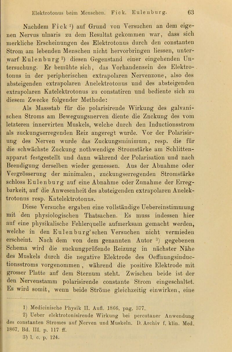 Nachdem Fick1) auf Grund von Versuchen an dem eige- nen Nervus ulnaris zu dem Resultat gekommen war, dass sich merkliche Erscheinungen des Elektrotonus durch den constanten Strom, am lebenden Menschen nicht hervorbringen Hessen, unter- warf Eulenburg 2) diesen Gegenstand einer eingehenden Un- tersuchung. Er bemühte sich, das Vorhandensein des Elektro- tonus in der peripherischen extrapolaren Nerveuzone, also des absteigenden extrapolaren Anelektrotonus und des absteigenden extrapolaren Katelektrotonus zu constatiren und bediente sich zu diesem Zwecke folgender Methode: Als Massstab für die polarisirende Wirkung des galvani- schen Stroms am Bewegungsnerven diente die Znckuug des vom letzteren innervirten Muskels, welche durch den Inductionsstrom als zuckungserregenden Reiz angeregt wurde. Vor der Polarisir- ung des Nerven wurde das Zuckungsminimum, resp. die für die schwächste Zuckung nothwendige Stromstärke am Schlitten- apparat festgestellt und dann während der Polarisation und nach Beendigung derselben wieder gemessen. Aus der Abnahme oder Vergrösseruug der minimalen, zuckungserregenden Stromstärke schloss Eulenburg auf eine Abnahme oder Zunahme der Erreg- barkeit, auf die Anwesenheit des absteigenden extrapolaren Anelek- trotonus resp. Katelektrotonus. Diese Versuche ergaben eine vollständige Uebereinstimmung mit den physiologischen Thatsachen. Es muss indessen hier auf eine physikalische Fehlerquelle aufmerksam gemacht werden, welche in den Eulenburg’sehen Versuchen nicht vermieden erscheint. Nach dem von dem genannten Autor 3) gegebenen Schema wird die zuckungprüfende Reizung in nächster Nähe des Muskels durch die negative Elektrode des Oeffnungsinduc- tionsstroms vorgenommen , während die positive Elektrode mit grosser Platte auf dem Sternum steht. Zwischen beide ist der den Nerveustamm polarisirende constante Strom eingeschaltet. Es wird somit, wenn beide Ströme gleichzeitig einwirken, eine 1) Medicinische Physik II. Aufl. 1866. pag. 377. 2) Ueber elektrotonisirende Wirkung bei percutauer Anwendung des constanten Stromes auf Nerven und Muskeln. I). Archiv f. klin. Med, 1867. Bd. III. p. 117 ff. 3) 1. c. p. 124.