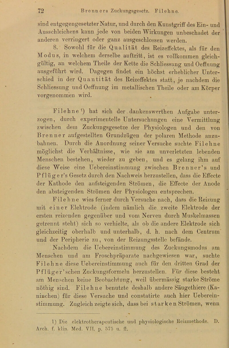 sind entgegengesetzter Natur, und durch den Kunstgriff des Ein- und Ausschleichens kann jede von beiden Wirkungen unbeschadet der anderen verringert oder ganz ausgeschlossen werden. 8. Sowohl für die Qualität des Reizeffektes, als für den Modus, in welchem derselbe auftritt, ist es vollkommen gleich- gültig, an welchem Theile der Kette die Schliessung und Oeffnung ausgeführt wird. Dagegen findet ein höchst erheblicher Unter- schied in der Quantität des Reizeffektes statt, je nachdem die Schliessung und Oeffnung im metallischen Theile oder am Körper vorgenommen wird. Filehne') hat sich der. dankenswerthen Aufgabe unter- zogen, durch experimentelle Untersuchungen eine Vermittlung zwischen dem Zuckungsgesetze der Physiologen und den von Brenner aufgestellten Grundzügen der polaren Methode anzu- bahnen. Durch die Anordnung seiner Versuche suchte Filehne möglichst die Verhältnisse, wie sie am unverletzten lebenden Menschen bestehen, wieder zu geben, und es gelang ihm auf diese Weise eine Uebereinstimmung zwischen Brenner’s und Pflüger’s Gesetz durch den Nachweis herzustellen, dass die Effecte der Kathode den aufsteigenden Strömen, die Effecte der Anode den absteigenden Strömen der Physiologen entsprechen. Filehne wies ferner durch Versuche nach, dass die Reizung mit einer Elektrode (indem nämlich die zweite Elektrode der ersten reizenden gegenüber und vom Nerven durch Muskelmassen getrennt steht) sich so verhielte, als ob die andere Elektrode sich gleichzeitig oberhalb und unterhalb, d. h. nach dem Centrum und der Peripherie zu, von der Reizungsstellc befände. Nachdem die Uebereinstimmung des Zuckungsmodus am Menschen und am Froschpräparate nachgewiesen war, suchte Filehne diese Uebereinstimmung auch für den dritten Grad der Pflüger’schen Zuckungsformeln herzustellen. Für diese besteht am Menschen keine Beobachtung, weil übermässig starke Ströme nöthig sind. Filehne benutzte deshalb andere Säugethiere (Ka- ninchen) für diese Versuche und constatirte auch hier Ueberein- stimmung. Zugleich zeigte sich, dass bei starken Strömen, wenn 1) Die elekti-otherapeutische und physiologische Reizmethode. D. Arch. f. klin. Med. VII. p. 575 u. ff.