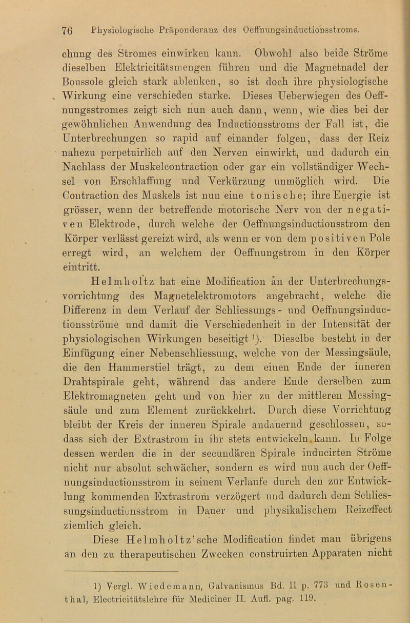 chung des Stromes einwirken kann. Obwohl also beide Ströme dieselben Elektricitätsmengen führen lind die Magnetnadel der Bonssole gleich stark ablenken, so ist doch ihre physiologische . Wirkung eine verschieden starke. Dieses Ueberwiegen des Oeff- nungsstromes zeigt sich nun auch dann, wenn, wie dies bei der gewöhnlichen Anwendung des Inductionsstroms der Fall ist, die Unterbrechungen so rapid auf einander folgen, dass der Reiz nahezu perpetuirlich auf den Nerven einwirkt, und dadurch ein Nachlass der Muskelcontraction oder gar ein vollständiger Wech- sel von Erschlaffung und Verkürzung unmöglich wird. Die Contraction des Muskels ist nun eine tonische; ihre Energie ist grösser, wenn der betreffende motorische Nerv von der negati- ven Elektrode, durch welche der Oeffnungsinductionsstrom den Körper verlässt gereizt wird, als wenn er von dem positiven Pole erregt wird, an welchem der Oeffnungstrom in den Körper eintritt. Helmholtz hat eine Modification an der Unterbrechungs- vorrichtung des Magnetelektromotors angebracht, welche die Differenz in dem Verlauf der Schliessungs - und Oeffnungsinduc- tionsströme und damit die Verschiedenheit in der Intensität der physiologischen Wirkungen beseitigt '). Dieselbe besteht in der Einfügung einer Nebenscliliessuug, welche von der Messingsäule, die den Hammerstiel trägt, zu dem einen Ende der inneren Drahtspirale geht, während das andere Ende derselben zum Elektromagneten geht und von hier zu der mittleren Messing- säule und zum Element zurückkehrt. Durch diese Vorrichtung bleibt der Kreis der inneren Spirale andauernd geschlossen, so- dass sich der Extrastrom in ihr stets entwickeln kann. In Folge dessen werden die in der secundären Spirale inducirten Ströme nicht nur absolut schwächer, sondern es wird nun auch der Oeff- nungsinductionsstrom in seinem Verlaufe durch den zur Eutwick- lung kommenden Extrastrom verzögert und dadurch dem Schlies- sungsinductiunsstrom in Dauer und physikalischem Reizeffect ziemlich gleich. Diese Helmholtz’sehe Modification findet man übrigens an den zu therapeutischen Zwecken construirten Apparaten nicht 1) Vergl. Wiedemann, Galvanismus Bel. 11 p. 773 und Rosen- thal, Electricitätslehre für Mediciner II. Aufl. pag. 119.