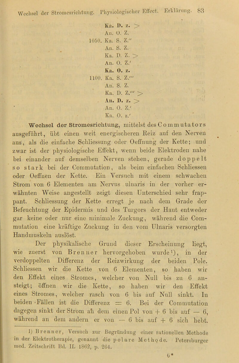 Wechsel der Stromesrichtung. Physiologischer Effect. Erklärung. BB h«)* II. z. An. 0. Z. 1050. Ka. S. Z. An. S. Z. Ka. D. Z. > An. 0. Z.' Iiii. O* z» 1100. Ka. S. Z.' An. S. Z. Ka. D. Z.' > An. 1). z. y> An. 0. Z.' Ka. 0. z.' Wechsel der Stromesrichtung, mittelst des C o mm utato rs ausgeführt, übt einen weit energischeren Reiz auf den Nerven aus, als die einfache Schliessung oder Oeffnung der Kette; und zwar ist der physiologische Effekt, wenn beide Elektroden nahe bei einander auf demselben Nerven stehen, gerade doppelt so stark bei der Commutation, als beim einfachen Schliessen oder Oeffnen der Kette. Ein Versuch mit einem schwachen Strom von 6 Elementen am Nervus uluaris in der vorher er- wähnten Weise angestellt zeigt diesen Unterschied sehr frap- pant. Schliessung der Kette erregt je nach dem Grade der Befeuchtung der Epidermis und des Turgors der Haut entweder gar keine oder nur eine minimale Zuckung, während die Com- mutation eine kräftige Zuckung in den vom Ulnaris versorgten Handmuskeln auslöst. Der physikalische Grund dieser Erscheinung liegt, wie zuerst von Brenner hervorgehoben wurde1), in der verdoppelten Differenz der Reizwirkung der beiden Pole. Schliessen wir die Kette von G Elementen, so haben wil- den Effekt eines Stromes, welcher von Null bis zu 6 an- steigt; öffnen wir die Kette, so haben wir den Effekt eines Stromes, welcher rasch von 6 bis auf Null sinkt. In beiden -Fällen ist die Differenz 6. Bei der Commutation dagegen sinkt der Strom ah dem einen Pol von + 6 bis auf — 6, während an dem andern er von — G bis auf + 6 sich hebt. 1) Brenner, Versuch zur Begründung einer rationellen Methode in der Elektrotherapie, genannt die polare Methode. Petersburger med. Zeitschrift Bd. II. 1862, p. 264-. (j*