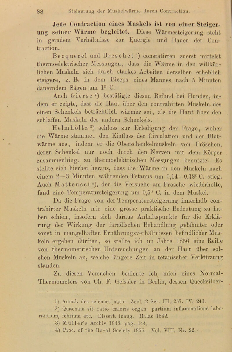 Jede Contraction eines Muskels ist von einer Steiger- ung- seiner Wiinne begleitet. Diese Wärmesteigerung steht in geradem Verhältnisse zur Energie und Dauer der Con- traction. Becquerel und Breschet ') constatirten zuerst mittelst thermoelektrischer Messungen, dass die Wärme in den willkür- lichen Muskeln sich durch starkes Arbeiten derselben erheblich steigere, z. B» in dem Biceps eines Mannes nach 5 Minuten dauerndem Sägen um 1° C. Auch Gierse1 2) bestätigte diesen Befund bei Hunden, in- dem er zeigte, dass die Haut über den contrahirten Muskeln- des einen Schenkels beträchtlich wärmer sei, als die Haut über den schlaffen Muskeln des andern Schenkels. Helmhöltz 3) schloss zur Erledigung der Frage, woher die Wärme stamme, den Einfluss der Circulation und der Blut- wärme aus, indem er die Oberschenkelmuskeln von Fröschen, deren Schenkel nur noch durch den Nerven mit dem Körper zusammenhing, zu thermoelektrischen Messungen benutzte. Es stellte sich hierbei heraus, dass die Wärme in den Muskeln nach einem 2—8 Minuten währenden Tetanus um 0,14—0,18° C. stieg. Auch Matteucei4), der die Versuche am Frosche wiederholte, fand eine Temperatursteigerung um 0,5° C. in dem Muskel. Da die Frage von der Temperatursteigerung innerhalb con- trahirter Muskeln mir eine grosse praktische Bedeutung zu ha- ben schien, insofern sich daraus Anhaltspunkte für die Erklä- rung der Wirkung der faradischen Behandlung gelähmter oder sonst in mangelhaften Ernährungsverhältnissen befindlicher Mus- keln ergeben dürften, so stellte ich im Jahre 1856 eine Reihe von thermometrischen Untersuchungen an der Haut über sol- chen Muskeln an, welche längere Zeit in tetanischer Verkürzung standen. Zu diesen Versuchen bediente ich mich eines Normal- Thermometers von Ch. F. Geissler in Berlin, dessen Quecksilber- 1) Annal. des Sciences uatur. Zool. 2 Ser. III, 257. IV, 243. 2) Quaenam sit ratio caloris organ. partium inflammatione labo- rantium, febrium etc. Dissert. inaug. Halae 1842. 3) Müller’s Archiv'1848. pag. 144. 4) Proc. of the Royal Society 1856. Yol. VIII. Nr. '22.