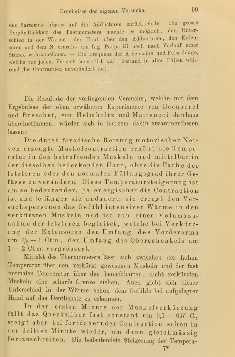 des Sartorius hinaus auf die Adductoren zurückkehrte. Eie grosse Empfindlichkeit des Thermometers machte es möglich, den Unter- schied in der Wärme der Haut über den Adductoren , den Exten- soren und dem N. cruralis am Lig. Poupartii noch nach Verlauf einer Stunde wahrzunehmen. — Die Frequenz der Athemzüge und Pulsschläge, welche vor jedem Versuch constatirt war, bestand in allen Fällen wäh- rend der Contraction unverändert fort. Die Resultate der vorliegenden Versuche, welche mit dem Ergebnisse der oben erwähnten Experimente von Becquerel und Breschet, von Helmholtz und Matteucci durchaus übereinstimmen, würden sich in Kurzem dahin zusammenfassen lassen: Die durch faradische Reizung motorischer Ner- ven erzeugte Muskelcontraction erhöht die Tempe- ratur in den betreffenden Muskeln und mittelbar in der dieselben bedeckenden Haut, ohne die Farbe der letzteren oder den normalen Füllungsgrad ihrer G e- fässe zu verändern. Diese Temperatursteigerung ist um so bedeutender, je energischer die Contraction ist und je länger sie andauert; sie erregt den Ver- suchspersonen das Gefühl intensiver Wärme in den verkürzten Muskeln und ist von einer Volums Zu- nahme der letzteren begleitet, welche bei Verkürz- ung der Extensoren den Umfang des Vorderarms um ij2 — l Ctm., den Umfang des Oberschenkels um 1 — 2 Ctm. vergrössert. Mittelst des Thermometers lässt sich zwischen der hohen Temperatur über den verkürzt gewesenen Muskeln und der fast normalen Temperatur über den benachbarten, nicht verkürzten Muskeln eine scharfe Grenze ziehen. Auch giebt sich dieser Unterschied in der Wärme schon dem Gefühle bei aufgelegter Hand auf das Deutlichste zu erkennen. In der ersten Minute der Muskelverkürzung fällt das Quecksilber fast constant um 0,1 — 0,5° C., steigt aber bei fortdauernder Contraction schon in der dritten Minute wieder, um dann gleichmässig fortzuschreiten. Die bedeutendste Steigerung der Tempera- 7*