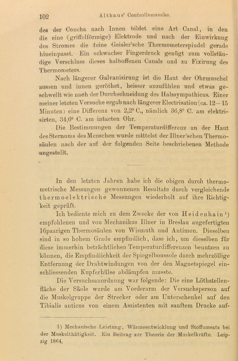 des der öoncha nach Innen bildet eine Art Canal, in den die eine (griffelförmige) Elektrode und nach der Einwirkung des Stromes die feine Geisler’sehe Thermometerspindel gerade hineinpasst. Ein schwacher Fingerdruck genügt zum vollstän- dige Verschluss dieses halboffenen Canals und zu Fixirung des Thermometers. Nach längerer Gralvanisirung ist die Haut der Ohrmuschel aussen und innen geröthet, heisser anzufühlen und etwas ge- schwellt Avie nach der Durchschneidung des Halssympathicus. Einer meiner letzten Versuche ergabnach längerer Electrisation (ca. 12—15 Minuten) eine Differenz von 2,2° C., nämlich 56,8° C. am elektri- sirten, 34,6° C. am intacten Ohr. Die Bestimmungen der Temperaturdifferenz an der Haut des Sternums des Menschen wurde mittelst der Illner’schen Thermo- säulen nach der auf der folgenden Seite beschriebenen Methode angestellt. ln den letzten Jahren habe ich die obigen durch thermo- metrische Messungen gewonnenen Resultate durch vergleichende thermoelektrische Messungen wiederholt auf ihre Richtig- keit geprüft. Ich bediente mich zu dem Zwecke der von Heidenhain1) empfohlenen und von Mechanikus Illner in Breslau augefertigten lGpaarigen Thermosäulen von Wismuth und Antimon. Dieselben sind in so hohem Grade empfindlich, dass ich, um dieselben für diese immerhin beträchtlichen Temperaturdiffereuzen benutzen zu können, die Empfindlichkeit der Spiegelboussole durch mehrzöllige Entfernung der Drahtwindungen von der den Magnetspiegel ein- schliessenden Kupferhülse abdämpfen musste. Die Versuchsanordnung war folgende: Die eine Löthstellen- fläche der Säule wurde am Vorderarm der Versuchsperson auf die Muskelgruppe der Strecker oder am Unterschenkel auf den Tibialis auticus von einem Assistenten mit sanftem Drucke auf- 1) Mechanische Leistung, Wärmeentwicklung und Stoffumsatz bei der Muskelthätigkeit. Ein Beitrag zur Theoide der Muskelkräfte. Leip- zig 1864.