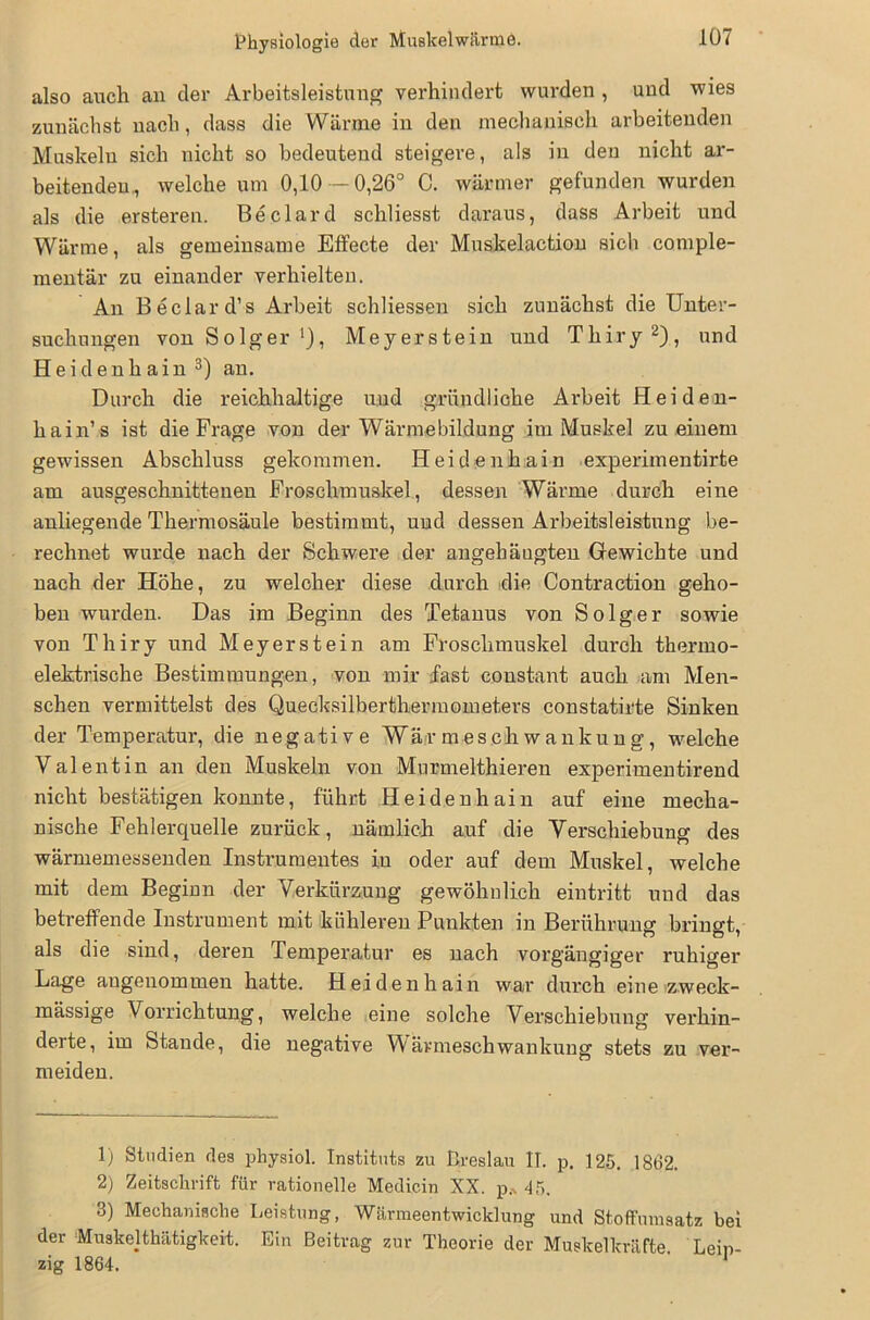 Physiologie der Muskelwärme. also auch an der Arbeitsleistung verhindert wurden , und wies zunächst nach, dass die Wärme in den mechanisch arbeitenden Muskeln sich nicht so bedeutend steigere, als in den nicht ar- beitenden., welche um 0,10 — 0,26° C. wärmer gefunden wurden als die ersteren. Beclard schliesst daraus, dass Arbeit und Wärme, als gemeinsame Effecte der Muskelaction sich comple- mentär zu einander verhielten. An Beclard’s Arbeit schliessen sich zunächst die Unter- suchungen von Solger Meyerstein und Thiry1 2), und Heidenhain 3) an. Durch die reichhaltige und gründliche Arbeit Hei den- hain’ s ist die Frage von der Wärmebildung im Muskel zu einem gewissen Abschluss gekommen. Heidenhain experimentirte am ausgeschnittenen Froschmuskel, dessen Wärme durch eine anliegende Thermosäule bestimmt, und dessen Arbeitsleistung be- rechnet wurde nach der Schwere der angehängten Gewichte und nach der Höhe, zu welcher diese durch die Contraction geho- ben wurden. Das im Beginn des Tetanus von So lg er sowie von Thiry und Meyerstein am Froschmuskel durch thermo- elektrische Bestimmungen, von mir fast constant auch am Men- schen vermittelst des Quecksilberthermometers constatirte Sinken der Temperatur, die negative Wärmeschwankung, welche Valentin an den Muskeln von Murmelthieren experimentirend nicht bestätigen konnte, führt Heidenhain auf eine mecha- nische Fehlerquelle zurück, nämlich auf die Verschiebung des wärmemessenden Instrumentes iu oder auf dem Muskel, welche mit dem Beginn der Verkürzung gewöhnlich eintritt und das betreffende Instrument mit kühleren Punkten in Berührung' brino-t. als die sind, deren Temperatur es nach vorgängiger ruhiger Lage angenommen hatte. Heidenhain war durch eine zweck- mässige Vorrichtung, welche eine solche Verschiebung verhin- derte, im Stande, die negative Wärmeschwankung stets zu ver- meiden. 1) Studien des physiol. Instituts zu Breslau II. p. 125. 1862. 2) Zeitschrift für rationelle Medicin XX. p* 45. 3) Mechanische Leistung, Wärmeentwicklung und Stoffumsatz bei der Muskelthätigkeit. Ein Beitrag zur Theorie der Muskelkräfte. Leip- zig 1864.