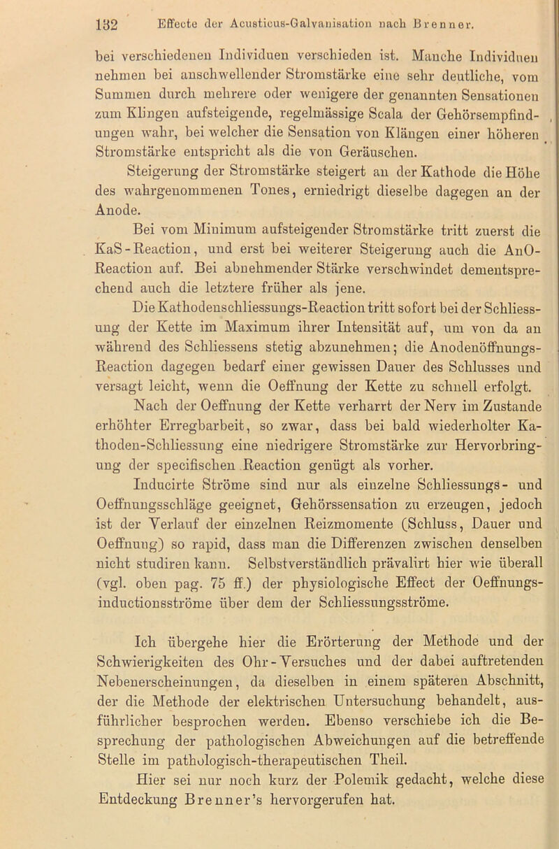 bei verschiedenen Individuen verschieden ist. Manche Individuen nehmen bei anschwellender Stromstärke eine sehr deutliche, vom Summen durch mehrere oder wenigere der genannten Sensationen zum Klingen aufsteigende, regelmässige Scala der Gehörsempfind- , ungen wahr, bei welcher die Sensation von Klängen einer höheren Stromstärke entspricht als die von Geräuschen. Steigerung der Stromstärke steigert an der Kathode die Höhe des wahrgeuommenen Tones, erniedrigt dieselbe dagegen an der Anode. Bei vom Minimum auf'steigender Stromstärke tritt zuerst die KaS - Reaction, und erst bei weiterer Steigerung auch die AnO- Reaction auf. Bei abnehmender Stärke verschwindet dementspre- chend auch die letztere früher als jene. Die Kathodenschliessungs-Reaction tritt sofort bei der Schliess- ung der Kette im Maximum ihrer Intensität auf, um von da an während des Schliessens stetig abzunehmen; die Anodenöffnungs- Reaction dagegen bedarf einer gewissen Dauer des Schlusses und versagt leicht, wenn die Oeffnung der Kette zu schnell erfolgt. Nach der Oeffnung der Kette verharrt der Nerv im Zustande erhöhter Erregbarbeit, so zwar, dass bei bald wiederholter Ka- thoden-Schliessung eine niedrigere Stromstärke zur Hervorbring- ung der specifischen Reaction genügt als vorher. Inducirte Ströme sind nur als einzelne Schliessungs- und Oeffnungsschläge geeignet, Gehörssensation zu erzeugen, jedoch ist der Verlauf der einzelnen Reizmomente (Schluss, Dauer und Oeffnung) so rapid, dass man die Differenzen zwischen denselben nicht studiren kann. Selbstverständlich prävalirt hier wie überall (vgl. oben pag. 75 ff.) der physiologische Effect der Oeffnungs- inductionsströme über dem der Schliessungsströme. Ich übergehe hier die Erörterung der Methode und der Schwierigkeiten des Ohr-Versuches und der dabei auftretenden Nebenerscheinungen, da dieselben in einem spätei’en Abschnitt, der die Methode der elektrischen Untersuchung behandelt, aus- führlicher besprochen werden. Ebenso verschiebe ich die Be- sprechung der pathologischen Abweichungen auf die betreffende Stelle im pathologisch-therapeutischen Theil. Hier sei nur noch kurz der Polemik gedacht, welche diese Entdeckung Brenner’s hervorgerufen hat.