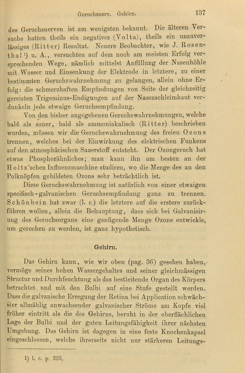 Geruchsnerv. Gehirn. des Geruchsnerven ist am wenigsten bekannt. Die älteren Ver- suche hatten theils ein negatives (Volta), theils ein unzuver- lässiges (Ritter) Resultat. Neuere Beobachter, wie J. Rosen- thal *) u. A., versuchten auf dem noch am meisten Erfolg ver- sprechenden Wege, nämlich mittelst Anfüllung der Nasenhöhle mit Wasser und Einsenkung der Elektrode in letztere, zu einer bestimmten Geruchswahrnehmung zu gelangen, allein ohne Er- folg: die schmerzhaften Empfindungen von Seite der gleichzeitig gereizten Trigeminus-Endigungen auf der Nasenschleimhaut ver- dunkeln jede etwaige Geruchsempfindung. Von den bisher angegebenen Geruchswahrnehmungen, welche bald als sauer, bald als ammoniakalisch (Ritter) beschrieben wurden, müssen wir die Geruchswahrnehmung des freien Ozons trennen, welches bei der Einwirkung des elektrischen Funkens auf den atmosphärischen Sauerstoff entsteht. Der Ozongeruch hat etwas Phosphorähnliches; man kann ihn am besten an der H oltz’schen Influenzmaschine studiren, wo die Menge des an den Polknöpfen gebildeten Ozons sehr beträchtlich ist. Diese Geruchswahrnehmung ist natürlich von einer etwaigen specifisch - galvanischen Geruchsempfindung ganz zu trennen. Schönbein hat zwar (1. c.) die letztere auf die erstere zurück- führen wollen, allein die Behauptung, dass sich bei Galvanisir- ung des Geruchsorgans eine genügende Menge Ozons entwickle, um gerochen zu werden, ist ganz hypothetisch. Gehirn. Das Gehirn kann, wie wir oben (pag. 36) gesehen haben,- vermöge seines hohen Wassergehaltes und seiner gleichmässigen Structur und Durchfeuchtung als das bestleitende Organ des Körpers betrachtet und mit den Bulbi auf eine Stufe gestellt werden. Dass die galvanische Erregung der Retina bei Application schwäch- ster allmählig anwachsender galvanischer Ströme am Kopfe viel früher eintritt als die des Gehirns, beruht in der oberflächlichen Lage der Bulbi und der guten Leitungsfähigkeit ihrer nächsten Umgebung. Das Gehirn ist dagegen in eine feste Knochenkapsel eingeschlossen, welche ihrerseits nicht nur stärkeren Leitungs- 1) 1. c. p. 223.