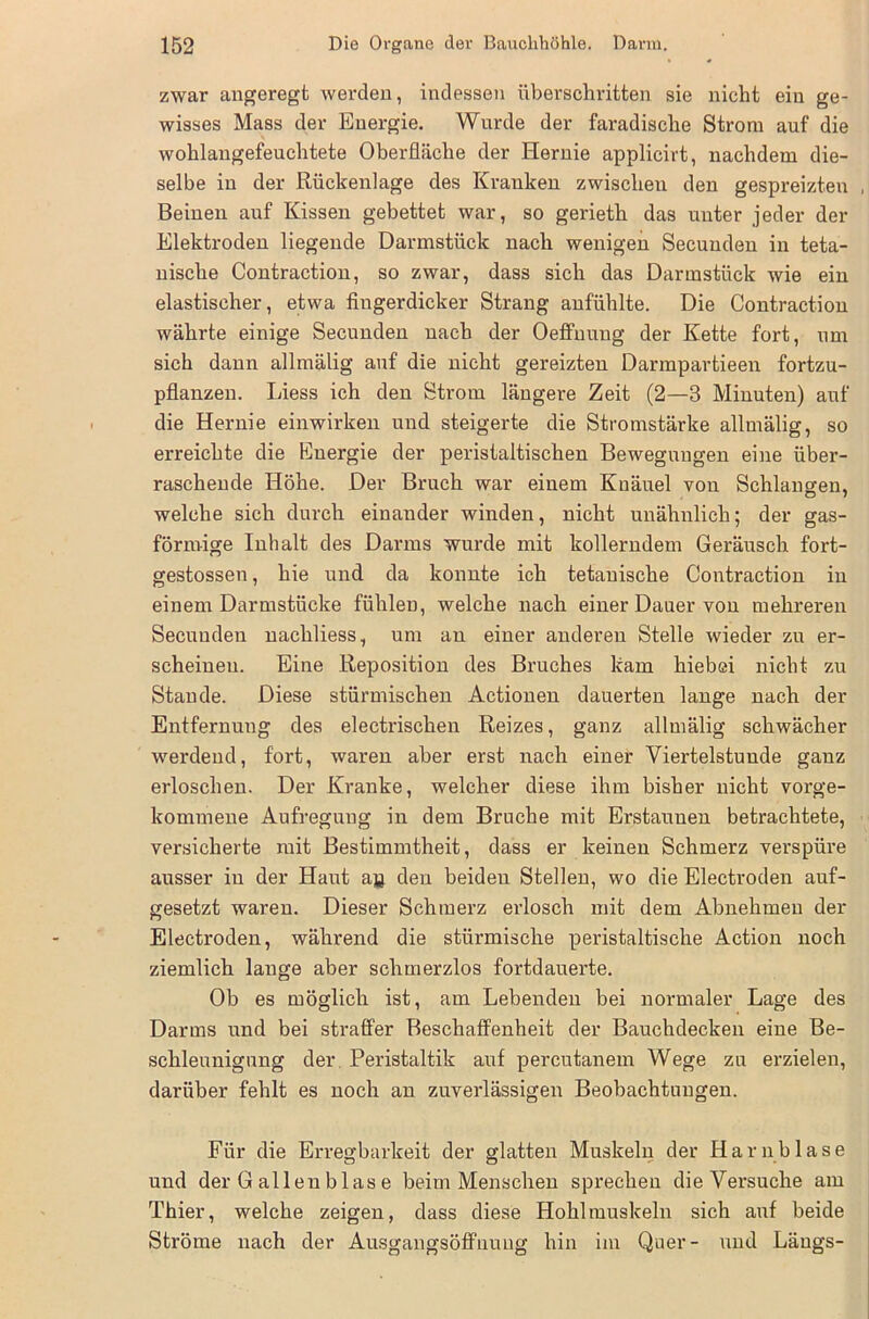 zwar angeregt werden, indessen überschritten sie nicht ein ge- wisses Mass der Energie. Wurde der faradische Strom auf die wohlangefeuchtete Oberfläche der Hernie applicirt, nachdem die- selbe in der Rückenlage des Kranken zwischen den gespreizten Beinen auf Kissen gebettet war, so gerieth das unter jeder der Elektroden liegende Darmstück nach wenigen Secunden in teta- nische Contraction, so zwar, dass sich das Darmstück wie ein elastischer, etwa fingerdicker Strang anfühlte. Die Contraction währte einige Secunden nach der Oeffuung der Kette fort, um sich dann allmälig auf die nicht gereizten Darmpartieen fortzu- pflanzen. Liess ich den Strom längere Zeit (2—3 Minuten) auf die Hernie einwirken und steigerte die Stromstärke allmälig, so erreichte die Energie der peristaltischen Bewegungen eine über- raschende Höhe. Der Bruch war einem Knäuel von Schlangen, welche sich durch einander winden, nicht unähnlich; der gas- förmige Inhalt des Darms wurde mit kollerndem Geräusch fort- gestossen, hie und da konnte ich tetauische Contraction in einem Darmstücke fühlen, welche nach einer Dauer von mehreren Secunden nachliess, um an einer anderen Stelle wieder zu er- scheinen. Eine Reposition des Bruches kam hiebei nicht zu Stande. Diese stürmischen Actionen dauerten lange nach der Entfernung des electrischen Reizes, ganz allmälig schwächer werdend, fort, waren aber erst nach einer Viertelstunde ganz erloschen. Der Kranke, welcher diese ihm bisher nicht vorge- kommene Aufregung in dem Bruche mit Erstaunen betrachtete, versicherte mit Bestimmtheit, dass er keinen Schmerz verspüre ausser in der Haut aa den beiden Stellen, wo die Electroden auf- gesetzt waren. Dieser Schmerz erlosch mit dem Abnehmen der Electroden, während die stürmische peristaltische Action noch ziemlich lange aber schmerzlos fortdauerte. Ob es möglich ist, am Lebenden bei normaler Lage des Darms und bei straffer Beschaffenheit der Bauchdecken eine Be- schleunigung der Peristaltik auf percutanem Wege zu erzielen, darüber fehlt es noch an zuverlässigen Beobachtungen. Für die Erregbarkeit der glatten Muskeln der Harnblase und der Gallenblase beim Menschen sprechen die Versuche am Thier, welche zeigen, dass diese Hohlmuskeln sich auf beide Ströme nach der Ausgangsöffnung hin im Quer- und Längs-