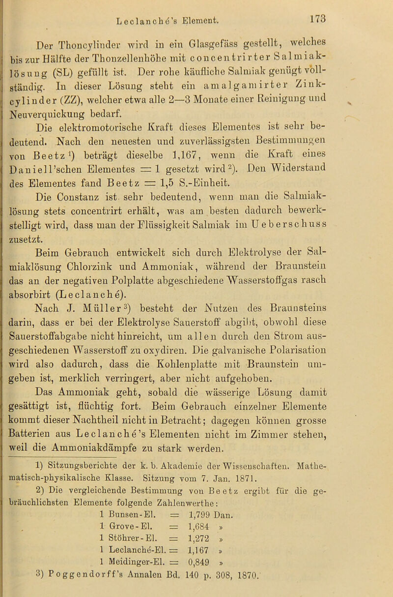 Der Thoncylinder wird in ein Glasgefäss gestellt, welches bis zur Hälfte der Thonzellenhöhe mit concentrirter Salmiak- lösung (SL) gefüllt ist. Der rohe käufliche Salmiak genügt voll- ständig. In dieser Lösung steht ein amalgamirter Zink- cylinder (ZZ), welcher etwa alle 2—3 Monate einer Reinigung und Neuverquickung bedarf. Die elektromotorische Kraft dieses Elementes ist sehr be- deutend. Nach den neuesten und zuverlässigsten Bestimmungen von Beetz1) beträgt dieselbe 1,167, wenn die Kraft eines Daniell’schen Elementes ~1 gesetzt wird2). Den Widerstand des Elementes fand Beetz = 1,5 S.-Einheit. Die Constanz ist sehr bedeutend, wenn mau die Salmiak- lösung stets concentrirt erhält, was am besten dadurch bewerk- stelligt wird, dass man der Flüssigkeit Salmiak im Ue b erschuss zusetzt. Beim Gebrauch entwickelt sich durch Elektrolyse der Sal- miaklösung Chlorzink und Ammoniak, während der Braunstein das an der negativen Polplatte abgeschiedene Wasserstoffgas rasch absorbirt (Leclanche). Nach J. Müller3) besteht der Nutzen des Braunsteins darin, dass er bei der Elektrolyse Sauerstoff abgibt, obwohl diese Sauerstoffabgabe nicht hinreicht, um allen durch den Strom aus- geschiedenen Wasserstoff zu oxydiren. Die galvanische Polarisation wird also dadurch, dass die Kohlenplatte mit Braunstein um- geben ist, merklich verringert, aber nicht aufgehoben. Das Ammoniak geht, sobald die wässerige Lösung damit gesättigt ist, flüchtig fort. Beim Gebrauch einzelner Elemente kommt dieser Nachtheil nicht in Betracht; dagegen können grosse Batterien aus Leclanclie’s Elementen nicht im Zimmer stehen, weil die Ammoniakdämpfe zu stark werden. 1) Sitzungsberichte der k. b. Akademie der Wissenschaften. Mathe- matisch-physikalische Klasse. Sitzung vom 7. Jan. 1871. 2) Die vergleichende Bestimmung von Beetz ergibt für die ge- bräuchlichsten Elemente folgende Zahlenwerthe: 1 Bunsen-El. = 1,799 Dan. 1 Grove-El. = 1,684 » 1 Stöhrer-El. = 1,272 » 1 Leclanche-El. = 1,167 » 1 Meidinger-El. = 0,849 » 3) Poggendorff’s Annalen Bd, 140 p. 308, 1870.