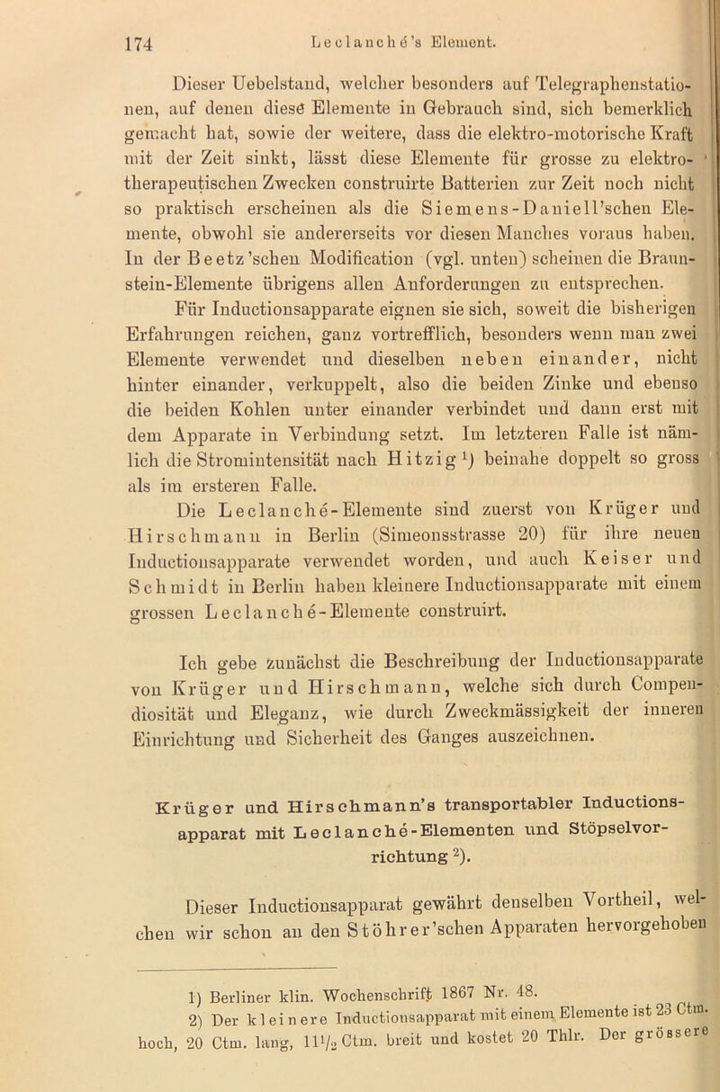 Dieser Uebelstand, welcher besonders auf Telegraphenstatio- nen, auf denen diese Elemente in Gebrauch sind, sich bemerklich gemacht hat, sowie der weitere, dass die elektro-motorische Kraft mit der Zeit sinkt, lässt diese Elemente für grosse zu elektro- 1 therapeutischen Zwecken construirte Batterien zur Zeit noch nicht so praktisch erscheinen als die Siemens-Daniell’schen Ele- mente, obwohl sie andererseits vor diesen Manches voraus haben. In der Beetz’schen Modification (vgl. unten) scheinen die Braun- stein-Elemente übrigens allen Anforderungen zu entsprechen. Für Inductionsapparate eignen sie sich, soweit die bisherigen Erfahrungen reichen, ganz vortrefflich, besonders wenn man zwei Elemente verwendet und dieselben neben einander, nicht hinter einander, verkuppelt, also die beiden Zinke und ebenso die beiden Kohlen unter einander verbindet und dann erst mit dem Apparate in Verbindung setzt. Im letzteren Falle ist näm- lich die Stromintensität nach Hitzig1) beinahe doppelt so gross als im ersteren Falle. Die Leclanche-Elemente sind zuerst von Krüger und Hirschmann in Berlin (Simeonsstrasse 20) für ihre neuen Inductionsapparate verwendet worden, und auch K eis er und Schmidt in Berlin haben kleinere Inductionsapparate mit einem grossen Leclan che-Elemente construirt. Ich gebe zunächst die Beschreibung der Inductionsapparate von Krüger und Hirschmann, welche sich durch Compen- diosität und Eleganz, wie durch Zweckmässigkeit der inneren Einrichtung und Sicherheit des Ganges auszeichnen. Krüger und Hirschmann’s transportabler Inductions- apparat mit Leclan che-Elementen und Stöpselvor- richtung 2). Dieser Inductionsapparat gewährt denselben Vortheil, wel- chen wir schon an den Stöhrer’schen Apparaten hervorgehobeu 1) Berliner klin. Wochenschrift 1867 Nr. 48. 2) Der kleinere Inductionsapparat mit einem Elemente ist 23 Ctm. hoch, 20 Ctm. lang, lD/2Ctm. breit uncl kostet 20 Thlr. Der grossere