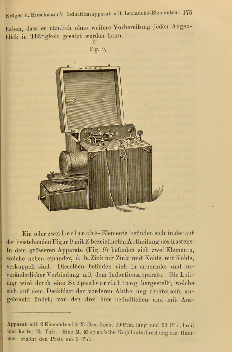 haben, dass er nämlich ohne weitere Vorbereitung jeden Augen- blick in Thätigkeit gesetzt werden kann. if Fig. 9, Ein oder zwei Lecl an che-Elemente befinden sich in der auf der beisteheuden Figur 9 mit E bezeichneten Abtheilung des Kastens. In dem grösseren Apparate (Fig. 9) befinden sich zwei Elemente, welche neben einander, d. b. Zink mit Zink und Kohle mit Kohle, verkuppelt sind. Dieselben befinden sich in dauernder und un- veränderlicher Verbindung mit dem Inductionsapparate. Die Leit- ung wird durch eine Stöpselvorrichtung hergestellt, welche sich auf dem Deckblatt der vorderen Abtheilung rechterseits an- gebracht findet; von den drei hier befindlichen und mit Aus- Apparat mit 2 Elementen ist 23 Ctm. hoch, 20 Ctm. lang uncl 20 Ctiu. breit und kostet 25 Thlr. Eine M. Meyer'sehe Kugel Unterbrechung am Ham- mer erhöht den Preis um 5 Thlr.