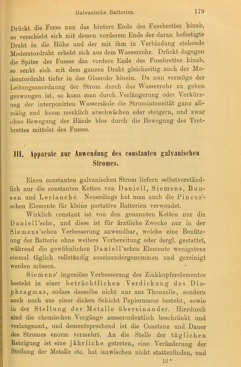 Drückt die Ferse nun das hintere Ende des Fussbrettes hinab, so verschiebt sich mit dessen vorderem Ende der daran befestigte Draht in die Höhe und der mit ihm in Verbindung stehende Moderatordraht erhebt sich aus dem Wasserrohr. Drückt dagegen die Spitze des Fusses das vordere Ende des Fussbrettes hinab, so senkt sich mit dem ganzen Draht gleichzeitig auch der Mo- deratordraht tiefer in das Glasrohr hinein. Da nun vermöge der Leitungsanordnung der Strom durch das Wasserrohr zu gehen gezwungen ist, so kann man durch Verlängerung oder Verkürz- ung der interponirten Wassersäule die Stromintensität ganz all- mälig und kaum merklich abschwächen oder steigern, und zwar ohne Bewegung der Hände blos durch die Bewegung des Tret- brettes mittelst des Fusses. III. Apparate zur Anwendung des constanten galvanischen Stromes. Einen constanten galvanischen Strom liefern selbstverständ- lich nur die constanten Ketten von Daniell, Siemens, Bun- gen und Leclanche. Neuerdings hat man auch die Pi neu s’- schen Elemente für kleine portative Batterien verwendet. Wirklich constant ist von den genannten Ketten nur die Daniell’sche, und diese ist für ärztliche Zwecke nur in der Sie me ns'sehen Verbesserung anwendbar, welche eine Benütz- ung der Batterie ohne weitere Vorbereitung oder dergl. gestattet, während die gewöhnlichen Daniell’schen Elemente wenigstens einmal täglich vollständig auseinandergenommen und gereinigt werden müssen. Siemens’ ingeniöse Verbesserung des Zinkkupferelementes besteht in einer beträchtlichen Verdickung des Dia- phragmas, sodass dasselbe nicht nur aus Thonzelle, sondern auch noch 'aus einer dicken Schicht Papiermasse besteht, sowie in der Stellung der Metalle übereinander. Hierdurch sind die chemischen Vorgänge ausserordentlich beschränkt und verlangsamt, und dementsprechend ist die Constanz und Dauer des Stromes enorm vermehrt. An die Stelle der täglichen Reinigung ist eine jährliche getreten, eine Veränderung der Stellung der Metalle etc. hat inzwischen nicht stattzufinden, und 12*