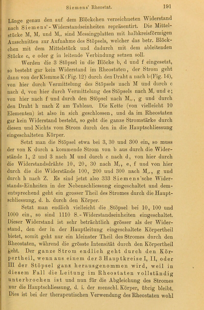 Länge genau den auf dein Blöckchen verzeichneten Widerstand nach Siemens’-Widerstandseinheiten repräsentirt. Die Mittel- stücke M, M, und M„ sind Messingplatten mit halbkreisförmigen Ausschnitten zur Aufnahme des Stöpsels, welcher das betr. Blöck- chen mit dem Mittelstück und dadurch mit dem ableitenden Stücke c, e oder g in leitende Verbindung setzen soll. Werden die 3 Stöpsel in die Blöcke b, d und f eingesetzt, so besteht gar kein Widerstand im Rheostaten, der Strom geht dann von der Klemme K(Fig. 12) durch den Draht a nachb(Fig. 14), von hier durch Vermittelung des Stöpsels nach M und durch c nach d, von hier durch Vermittelung des Stöpsels nach M, und e; von hier nach f und durch den Stöpsel nach M„, g und durch den Draht h nach Z am Tableau. Die Kette (von vielleicht 10 Elementen) ist also in sich geschlossen, und da im Rheostaten gar kein Widerstand besteht, so geht die ganze Stromstärke durch diesen und Nichts vom Strom durch den in die Hauptschliessung eingeschalteten Körper. Setzt man die Stöpsel etwa bei 8, 30 und 300 ein, so muss der von K durch a kommende Strom von b aus durch die Wider- stände 1, 2 und 3 nach M und durch c nach d, von hier durch die Widerstandsdrähte 10, 20, 30 nach M,, e, f und von hier durch die die Widerstände 100, 200 und 300 nach M„, g und durch h nach Z. Es sind jetzt also 333 Siemens’sche Wider- stands-Einheiten in der Nebenschliessung eingeschaltet und dem- entsprechend geht ein grosser Theil des Stromes durch die Haupt- schliessung, d. h. durch den Körper. Setzt man endlich vielleicht die Stöpsel bei 10, 100 und 1000 ein, so sind 1110 S.-Widerstandseinheiten eingeschaltet. Dieser Widerstand ist sehr beträchtlich grösser als der Wider- stand, den der in der Hauptleitung eingeschaltete Körpertheil bietet, somit geht nur ein kleinster Theil des Stromes durch den Rheostaten, während die grösste Intensität durch den Körpertheil geht. Der ganze Strom endlich geht durch den Kör- pertheil, wenn aus einem der 3 Hauptkreise I, II, oder III der Stöpsel ganz herausgenommen wird, weil in diesem Fall die Leitung im Rheostaten vollständig unterbrochen ist und nun für die Abgleichung des Stromes nur die Hauptschliessung, d. i. der menschl. Körper, übrig bleibt. Dies ist bei der therapeutischen Verwendung des Rheostaten wohl