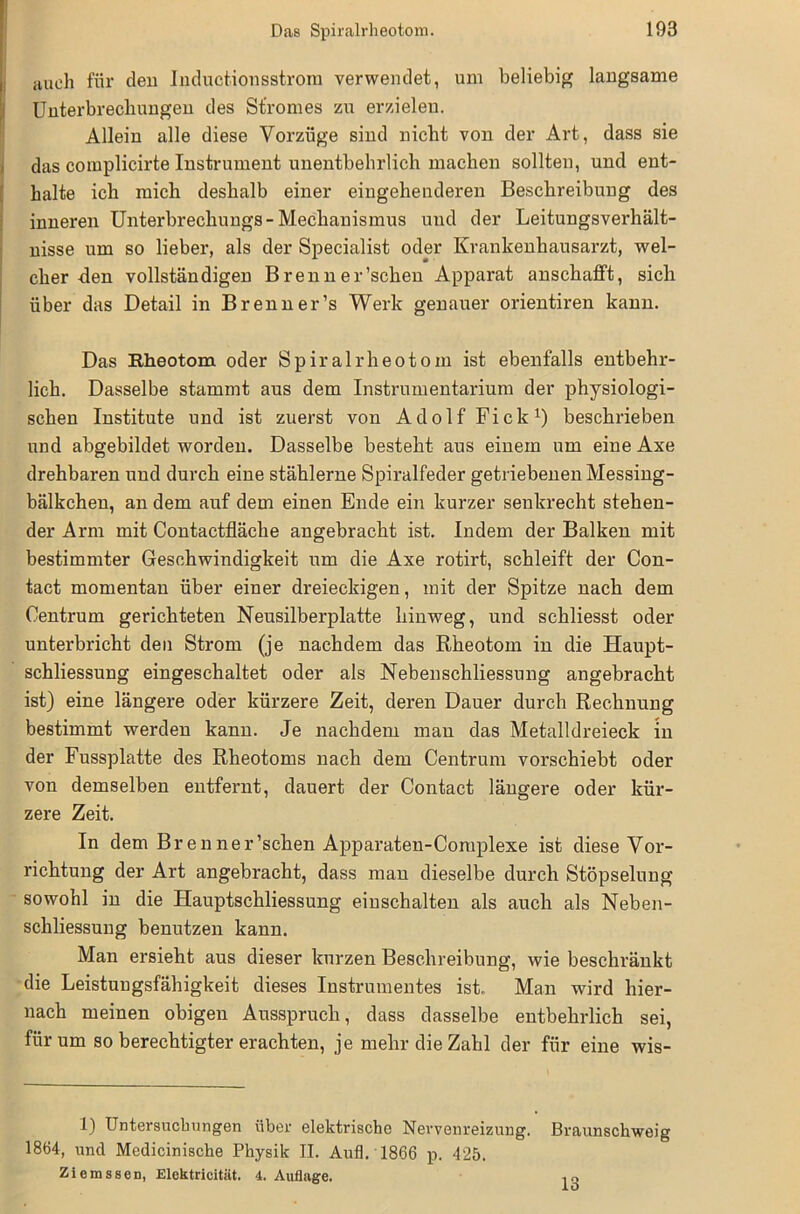auch für den lnductionsstrora verwendet, um beliebig langsame Unterbrechungen des Stromes zu erzielen. Allein alle diese Vorzüge sind nicht von der Art, dass sie das complicirte Instrument unentbehrlich machen sollten, und ent- halte ich mich deshalb einer eingehenderen Beschreibung des inneren Unterbrechungs- Mechanismus und der Leitungsverhält- nisse um so lieber, als der Specialist oder Krankenhausarzt, wel- cher-den vollständigen B reu n er’schen Apparat anschafft, sich über das Detail in Brenner’s Werk genauer orientiren kann. Das Rheotom oder Spiralrheotom ist ebenfalls entbehr- lich. Dasselbe stammt aus dem Instrumentarium der physiologi- schen Institute und ist zuerst von Adolf Fick1) beschrieben und abgebildet worden. Dasselbe besteht aus einem um eine Axe drehbaren und durch eine stählerne Spiralfeder getriebenen Messing- bälkchen, an dem auf dem einen Ende ein kurzer senkrecht stehen- der Arm mit Contactfläche angebracht ist. Indem der Balken mit bestimmter Geschwindigkeit um die Axe rotirt, schleift der Con- tact momentan über einer dreieckigen, mit der Spitze nach dem Centrum gerichteten Neusilberplatte hinweg, und schliesst oder unterbricht den Strom (je nachdem das Rheotom in die Haupt- schliessung eingeschaltet oder als Nebenschliessung angebracht ist) eine längere oder kürzere Zeit, deren Dauer durch Rechnung bestimmt werden kann. Je nachdem man das Metalldreieck in der Fussplatte des Rheotoms nach dem Centrum vorschiebt oder von demselben entfernt, dauert der Contact längere oder kür- zere Zeit. In dem Brenner’schen Apparaten-Complexe ist diese Vor- richtung der Art angebracht, dass man dieselbe durch Stöpselung sowohl in die Hauptschliessung einschalten als auch als Neben- schliessung benutzen kann. Man ersieht aus dieser kurzen Beschreibung, wie beschränkt die Leistungsfähigkeit dieses Instrumentes ist.. Man wird hier- nach meinen obigen Ausspruch, dass dasselbe entbehrlich sei, für um so berechtigter erachten, je mehr die Zahl der für eine wis- 1) Untersuchungen über elektrische Nervenreizuug. Braunschweig 1864, und Medicinische Physik II. Aufl. 1866 p. 425. Ziemssen, Elektricität. 4. Auflage. 13