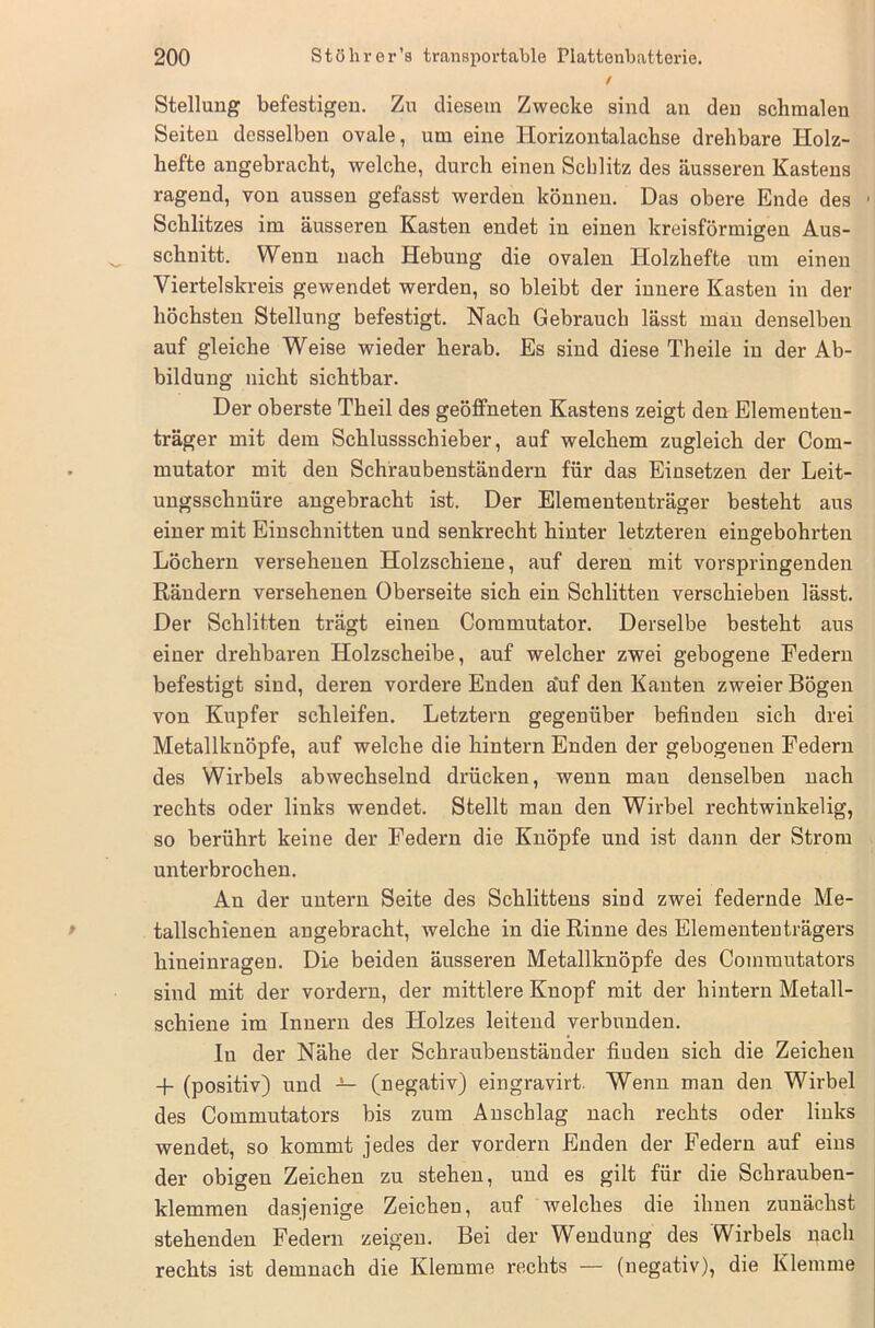 / Stellung befestigen. Zu diesem Zwecke sind an den schmalen Seiten desselben ovale, um eine Horizontalachse drehbare Holz- hefte angebracht, welche, durch einen Schlitz des äusseren Kastens ragend, von aussen gefasst werden können. Das obere Ende des 1 Schlitzes im äusseren Kasten endet in einen kreisförmigen Aus- schnitt. Wenn nach Hebung die ovalen Holzhefte um einen Viertelskreis gewendet werden, so bleibt der innere Kasten in der höchsten Stellung befestigt. Nach Gebrauch lässt man denselben auf gleiche Weise wieder herab. Es sind diese Theile in der Ab- bildung nicht sichtbar. Der oberste Theil des geöffneten Kastens zeigt den Elementen- träger mit dem Schlussschieber, auf welchem zugleich der Com- mutator mit den Schraubenständern für das Einsetzen der Leit- ungsschnüre angebracht ist. Der Eleraententräger besteht aus einer mit Einschnitten und senkrecht hinter letzteren eingebohrten Löchern versehenen Holzschiene, auf deren mit vorspringenden Rändern versehenen Oberseite sich ein Schlitten verschieben lässt. Der Schlitten trägt einen Commutator. Derselbe besteht aus einer drehbaren Holzscheibe, auf welcher zwei gebogene Federn befestigt sind, deren vordere Enden auf den Kanten zweier Bögen von Kupfer schleifen. Letztem gegenüber befinden sich drei Metallbnöpfe, auf welche die hintern Enden der gebogeuen Federn des Wirbels abwechselnd drücken, wenn man denselben nach rechts oder links wendet. Stellt man den Wirbel rechtwinkelig, so berührt keine der Federn die Knöpfe und ist dann der Strom unterbrochen. Au der untern Seite des Schlittens sind zwei federnde Me- tallschienen angebracht, welche in die Rinne des Elemententrägers hineinragen. Die beiden äusseren Metallknöpfe des Commutators sind mit der vordem, der mittlere Knopf mit der hintern Metall- schiene im Innern des Holzes leitend verbunden. In der Nähe der Schraubenständer finden sich die Zeichen 4- (positiv) und — (negativ) eingravirt. Wenn man den Wirbel des Commutators bis zum Anschlag nach rechts oder links wendet, so kommt jedes der vordem Enden der Federn auf eins der obigen Zeichen zu stehen, und es gilt für die Schrauben- klemmen dasjenige Zeichen, auf welches die ihnen zunächst stehenden Federn zeigen. Bei der Wendung des Wirbels nach rechts ist demnach die Klemme rechts — (negativ), die Klemme