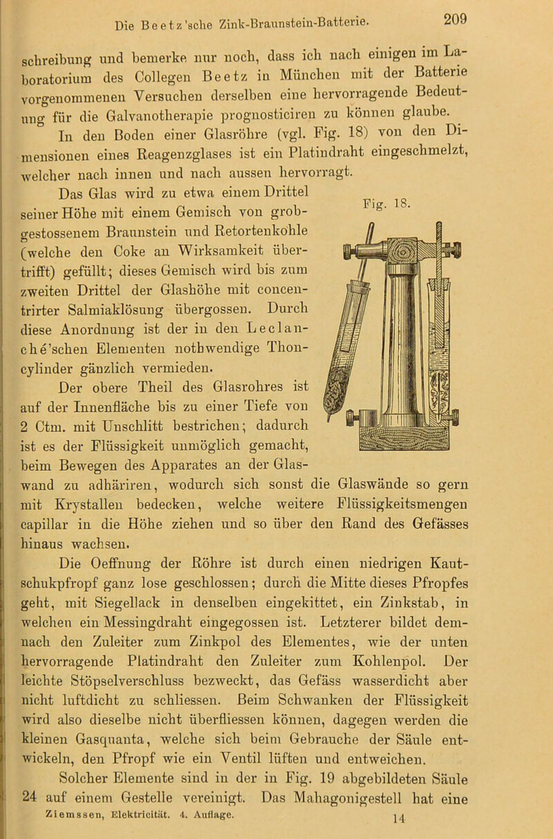 Schreibung und bemerke nur noch, dass ich nach einigen im La- boratorium des Collegen Beetz in München mit der Batterie vorgenommenen Versuchen derselben eine hervorragende Bedeut- ung für die Galvanotherapie prognosticiren zu können glaube. In den Boden einer Glasröhre (vgl. Fig. 18) von den Di- mensionen eines Reagenzglases ist ein Platindraht eingeschmelzt, welcher nach innen und nach aussen hervorragt. Das Glas wird zu etwa einem Drittel seiner Höhe mit einem Gemisch von grob- cestossenem Braunstein und Retortenkohle Ö (welche den Coke an Wirksamkeit über- trifft) gefüllt; dieses Gemisch wird bis zum zweiteu Drittel der Glashöhe mit concen- trirter Salmiaklösung übergossen. Durch diese Anordnung ist der in den Lec 1 au- ch e’schen Elementen notbwendige Thon- cylinder gänzlich vermieden. Der obere Theil des Glasrohres ist auf der Innenfläche bis zu einer Tiefe von 2 Ctm. mit Unschlitt bestrichen; dadurch ist es der Flüssigkeit unmöglich gemacht, beim Bewegen des Apparates an der Glas- wand zu adhäriren, wodurch sich sonst die Glaswände so gern mit Krystallen bedecken, welche weitere Flüssigkeitsmengen capillar in die Höhe ziehen und so über den Rand des Gefässes hinaus wachsen. Die Oeffnung der Röhre ist durch einen niedrigen Kaut- schukpfropf ganz lose geschlossen; durch die Mitte dieses Pfropfes geht, mit Siegellack in denselben eingekittet, ein Zinkstab, in welchen ein Messingdraht eingegossen ist. Letzterer bildet dem- nach den Zuleiter zum Zinkpol des Elementes, wie der unten hervorragende Platindraht den Zuleiter zum Kohlenpol. Der leichte Stöpselverschluss bezweckt, das Gefäss wasserdicht aber nicht luftdicht zu schliessen. Beim Schwanken der Flüssigkeit wird also dieselbe nicht überfliessen können, dagegen werden die kleinen Gascpianta, welche sich beim Gebrauche der Säule ent- wickeln, den Pfropf wie ein Ventil lüften und entweichen. Solcher Elemente sind in der in Fig. 19 abgebildeten Säule 24 auf einem Gestelle vereinigt. Das Mahagonigestell hat eine Ziemssen, Elektrieitiit. 4. Auflage. u Fig. IS.