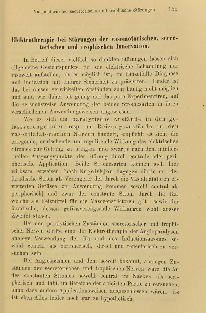 Vasomotorische, secretonscho und trophisclio Störungen. Elektrotherapie hei Störungen <ler vasomotorischen, secrc- torischen mul trophischen Innervation. In Betreff dieser vielfach so dunklen Störungen lassen sich allgemeine Gesichtspunkte für die elektrische Behandlung nur insoweit aufstellen, als es möglich ist, im Einzelfalle Diagnose und Indication mit einiger Sicherheit zu präcisiren. Leider ist das hei diesen verwickelten Zuständen sehr häutig nicht möglich und sind wir daher oft genug auf das pure Experimentiren, auf die versuchsweise Anwendung der beiden Stromesarten in ihren verschiedenen Anwendungsweisen angewiesen. Wo es sich um paralytische Zustände in den ge- fässverengernden resp. um Reizungszustände in den vasodilatatorischen Nerven handelt, empfiehlt es sich, die erregende, erfrischende und regulirende Wirkung des elektrischen Stromes zur Geltung zu bringen, und zwar je nach dem intellec- tuellen Ausgangspunkte der Störung durch centrale oder peri- pherische Application. Beide Stromesarten können sich hier wirksam erweisen [nach Engelskjön dagegen dürfte nur der faradische Strom als Verengerer der durch die Vasodilatatoren er- weiterten Gefässe zur Anwendung kommen sowohl central als peripherisch] und zwar der constante Strom durch die Ka, welche als Reizmittel für die Vasoconstrictoren gilt, sowie der faradische, dessen gefässverengernde Wirkungen wohl ausser Zweifel stehen. Bei den paralytischen Zuständen secretorischer und trophi- scher Nerven dürfte eine der Elektrotherapie der Angioparalysen analoge Verwendung der Ka und des Inductionsstromes so- wohl central als peripherisch, direct und reflectorisch zu ver- suchen sein. Bei Angiospasmen und den, soweit bekannt, analogen Zu- ständen der secretorischen und trophischen Nerven wäre die An des constanten Stromes sowohl central im Nacken als peri- pherisch und labil im Bereiche der afficirten Partie zu versuchen, ohne dass andere Applicationsweisen ausgeschlossen wären. Es ist eben Alles leider noch gar zu hypothetisch.