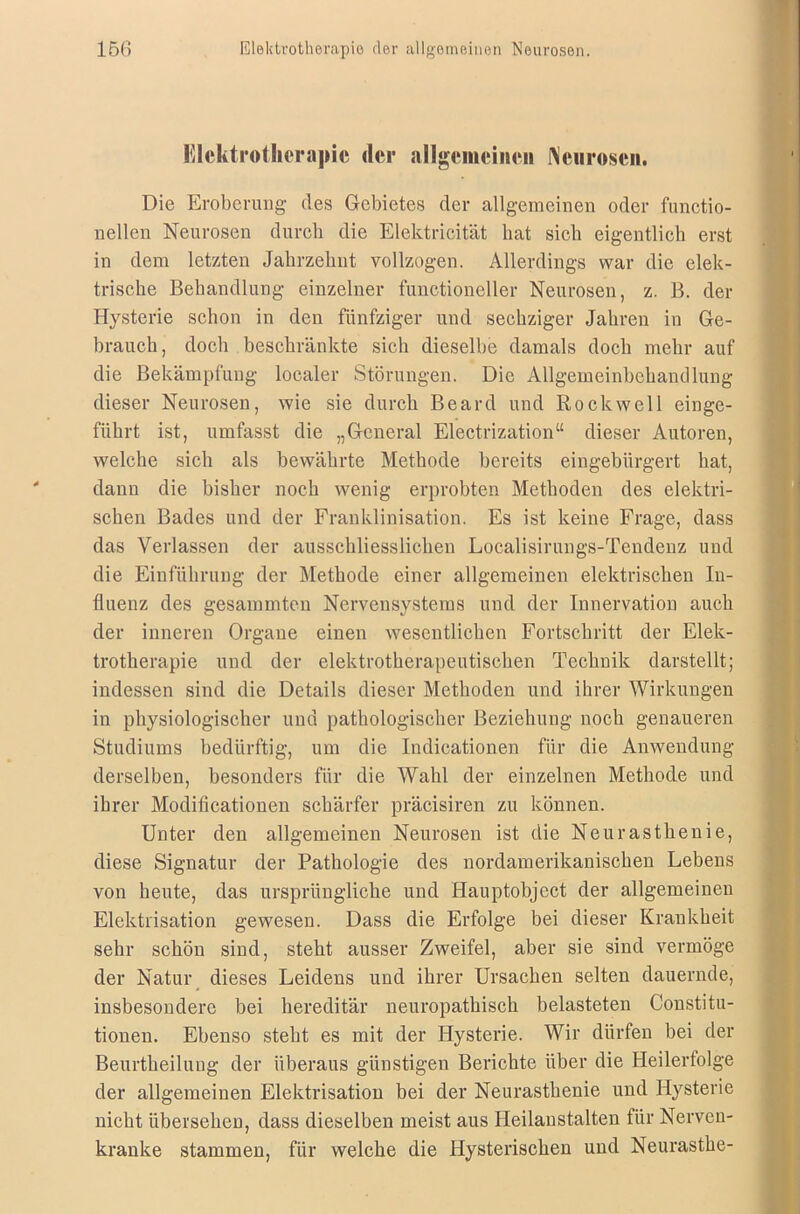 Elektrotherapie der allgemeinen Neurosen. Die Eroberung des Gebietes der allgemeinen oder functio- nellen Neurosen durch die Elektrieität hat sich eigentlich erst in dem letzten Jahrzehnt vollzogen. Allerdings war die elek- trische Behandlung einzelner functioneller Neurosen, z. B. der Hysterie schon in den fünfziger und sechziger Jahren in Ge- brauch, doch beschränkte sich dieselbe damals doch mehr auf die Bekämpfung localer Störungen. Die Allgemeinbchandlung dieser Neurosen, wie sie durch Beard und Rockwell einge- führt ist, umfasst die „General Electrization“ dieser Autoren, welche sich als bewährte Methode bereits eingebürgert hat, dann die bisher noch wenig erprobten Methoden des elektri- schen Bades und der Franklinisation. Es ist keine Frage, dass das Verlassen der ausschliesslichen Localisirungs-Tendenz und die Einführung der Methode einer allgemeinen elektrischen In- fluenz des gesammten Nervensystems und der Innervation auch der inneren Organe einen wesentlichen Fortschritt der Elek- trotherapie und der elektrotherapeutischen Technik darstellt; indessen sind die Details dieser Methoden und ihrer Wirkungen in physiologischer und pathologischer Beziehung noch genaueren Studiums bedürftig, um die Indicationen für die Anwendung derselben, besonders für die Wahl der einzelnen Methode und ihrer Moditicationen schärfer präcisiren zu können. Unter den allgemeinen Neurosen ist die Neurasthenie, diese Signatur der Pathologie des nordamerikanischen Lebens von heute, das ursprüngliche und Hauptobject der allgemeinen Elektrisation gewesen. Dass die Erfolge bei dieser Krankheit sehr schön sind, steht ausser Zweifel, aber sie sind vermöge der Natur dieses Leidens und ihrer Ursachen selten dauernde, insbesondere bei hereditär neuropathisch belasteten Constitu- tionen. Ebenso steht es mit der Hysterie. Wir dürfen bei der Beurtheiluug der überaus günstigen Berichte über die Heilerfolge der allgemeinen Elektrisation bei der Neurasthenie und Hysterie nicht übersehen, dass dieselben meist aus Heilanstalten für Nerven- kranke stammen, für welche die Hysterischen und Neurasthe-