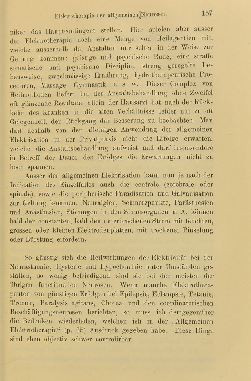 niker das Hauptcontingent stellen. Hier spielen aber ausser der Elektrotherapie noch eine Menge von Heilagentien mit, welche ausserhalb der Anstalten nur selten in der Weise zur Geltung kommen: geistige und psychische Ruhe, eine straffe somatische und psychische Disciplin, streng geregelte Le- bensweise, zweckmässige Ernährung, hydrotherapeutische Pro- ceduren, Massage, Gymnastik u. s. w. Dieser Complex von Heilmethoden liefert bei der Anstaltsbehandlung ohne Zweifel oft glänzende Resultate, allein der Hausarzt hat nach der Rück- kehr des Kranken in die alten Verhältnisse leider nur zu oft Gelegenheit, den Rückgang der Besserung zu beobachten. Man darf deshalb von der alleinigen Anwendung der allgemeinen Elektrisation in der Privatpraxis nicht die Erfolge erwarten, welche die Anstaltsbehandlung aufweist und darf insbesondere in Betreff der Dauer des Erfolges die Erwartungen nicht zu hoch spannen. Ausser der allgemeinen Elektrisation kann nun je nach der Indication des Einzelfalles auch die centrale (cerebrale oder spinale), sowie die peripherische Faradisation und Galvanisation zur Geltung kommen. Neuralgien, Schmerzpunkte, Parästhesien und Anästhesien, Störungen in den Sinnesorganen u. A. können bald den constanten, bald den unterbrochenen Strom mit feuchten, grossen oder kleinen Elektrodenplatten, mit trockener Pinselung oder Bürstung erfordern. So günstig sich die Heilwirkungen der Elektricität bei der Neurasthenie, Hysterie und Hypochondrie unter Umständen ge- stalten, so wenig befriedigend sind sie bei den meisten der übrigen functioneilen Neurosen. Wenn manche Elektrothera- peuten von günstigen Erfolgen bei Epilepsie, Eclampsie, Tetanie, Tremor, Paralysis agitans, Chorea und den coordinatorischen Beschäftigungsneurosen berichten, so muss ich demgegenüber die Bedenken wiederholen, welchen ich in der „Allgemeinen Elektrotherapie“ (p. 65) Ausdruck gegeben habe. Diese Dinge sind eben objectiv schwer controlirbar.