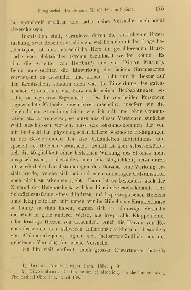 Erregbarkeit des Herzens für elektrische Ströme. für spruchreif erklären und hübe meine Versuche noch nicht abgeschlossen. Inzwischen sind, veranlasst durch die vorstehende Unter- suchung, zwei Arbeiten erschienen, welche sich mit der I rage be- schäftigen, oh das menschliche Herz im geschlossenen Brust- körbe vom elektrischen Strome beeinflusst werden könne. Es sind die Arbeiten von Herbst1) und von Dixon Mann2). Beide untersuchten die Einwirkung der beiden Stromesarten vorwiegend au Gesunden und kamen nicht nur in Bezug auf den fiaradischen, sondern auch was die Einwirkung des galva- nischen Stromes auf das Herz nach meinen Beobachtungen be- trifft, zu negativen Ergebnissen. Da die von beiden Forschern angewendete Methode einwurfsfrei erscheint, insofern sie die gleich hohen Stromintensitäten wie ich mit und ohne Commu- tation etc. anwendeten, so muss aus diesen Versuchen zunächst wohl geschlossen werden, dass das Zustandekommen der von mir beobachteten physiologischen Effecte besondere Bedingungen in der Beschaffenheit des also behandelten Individuums und speciell des Herzens voraussetzt. Damit ist aber selbstverständ- lich die Möglichkeit einer heilsamen Wirkung des Stromes nicht ausgeschlossen, insbesondere nicht die Möglichkeit, dass durch oft wiederholte Durchströmungen des Herzens eine Wirkung er- zielt werde, welche sich bei und nach einmaliger Galvanisation noch nicht zu erkennen giebt. Dann ist es besonders auch der Zustand des Herzmuskels, welcher hier in Betracht kommt. Die Schwächezustände eines dilatirten und hypertrophischen Herzens ohne Klappenfehler, mit denen wir im Münchener Krankenhause so häutig zu thun haben, eignen sich für derartige Versuche natürlich in ganz anderer Weise, als irreparable Klappenfehler oder kräftige Herzen von Gesunden. Auch die Herzen von Re- convalescenten aus schweren Infectionskrankheiten, besonders von Abdominaltyphus, eignen sich (selbstverständlich mit der gebotenen Vorsicht) für solche Versuche. Ich bin weit entfernt, mich grossen Erwartungen betreffs 1) Herbst, Archiv f. exper. Path. 1884. p. 9. 2) Dixon Mann, On the action of electricity on the human heart. The medical Chronicle. April 1885.