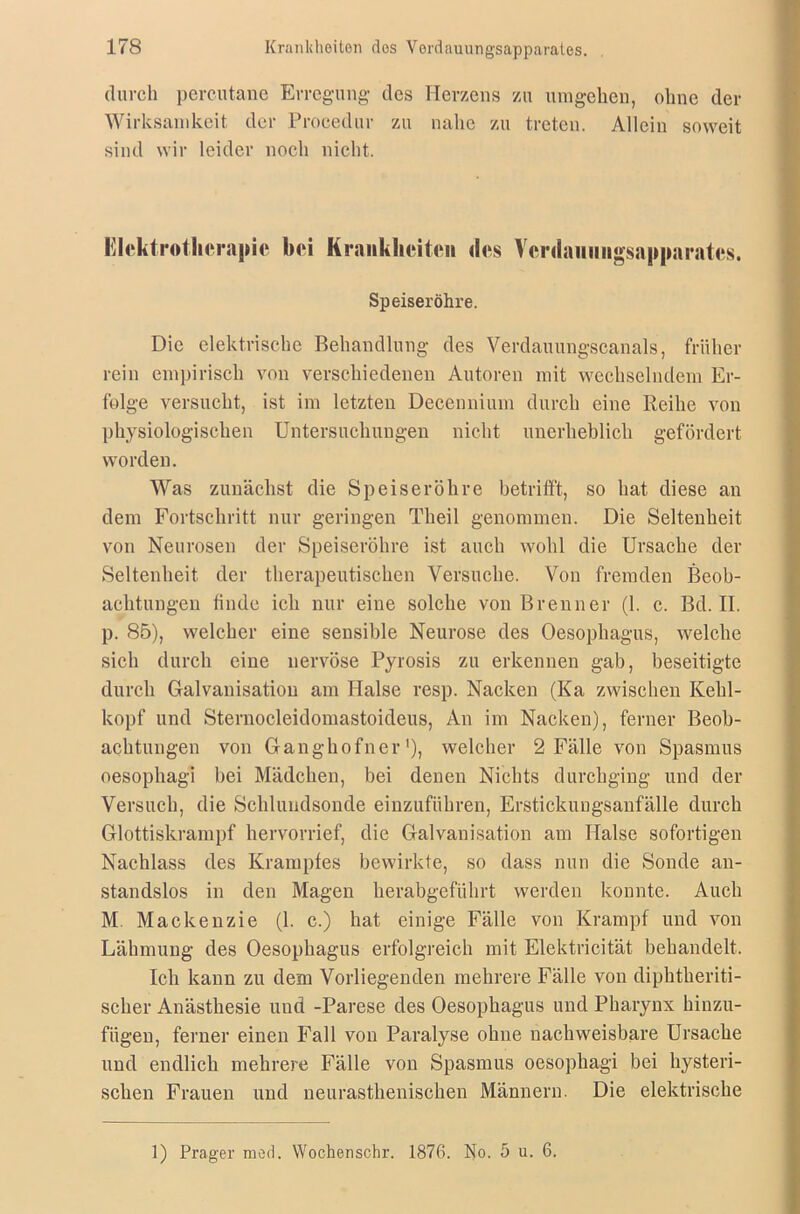 durch percutane Erregung des Herzens zu umgehen, ohne der Wirksamkeit der Procedur zu nalie zu treten. Allein soweit sind wir leider noch nicht. Elektrotherapie bei Krankheiten des Verdauiiiigsapparates. Speiseröhre. Die elektrische Behandlung des Verdauungscanals, früher rein empirisch von verschiedenen Autoren mit wechselndem Er- folge versucht, ist im letzten Decennium durch eine Reihe von physiologischen Untersuchungen nicht unerheblich gefördert worden. Was zunächst die Speiseröhre betrifft, so hat diese an dem Fortschritt nur geringen Theil genommen. Die Seltenheit von Neurosen der Speiseröhre ist auch wohl die Ursache der Seltenheit der therapeutischen Versuche. Von fremden Beob- achtungen finde ich nur eine solche von Brenner (1. c. Bd. II. p. 85), welcher eine sensible Neurose des Oesophagus, welche sich durch eine nervöse Pyrosis zu erkennen gab, beseitigte durch Galvanisation am Halse resp. Nacken (Ka zwischen Kehl- kopf und Sternocleidomastoideus, An im Nacken), ferner Beob- achtungen von Ganghofner'), welcher 2 Fälle von Spasmus oesophagi bei Mädchen, bei denen Nichts durchging und der Versuch, die Schlundsonde einzuführen, Erstickungsanfälle durch Glottiskrampf hervorrief, die Galvanisation am Halse sofortigen Nachlass des Krampfes bewirkte, so dass nun die Sonde an- standslos in den Magen herabgeführt werden konnte. Auch M Mackenzie (1. c.) hat einige Fälle von Krampf und von Lähmung des Oesophagus erfolgreich mit Elektricität behandelt. Ich kann zu dem Vorliegenden mehrere Fälle von diphtheriti- sclier Anästhesie und -Parese des Oesophagus und Pharynx hinzu- fügen, ferner einen Fall von Paralyse ohne nachweisbare Ursache und endlich mehrere Fälle von Spasmus oesophagi bei hysteri- schen Frauen und neurasthenischen Männern. Die elektrische 1) Prager merk Wochenschr. 1876. No. 5 u. 6.