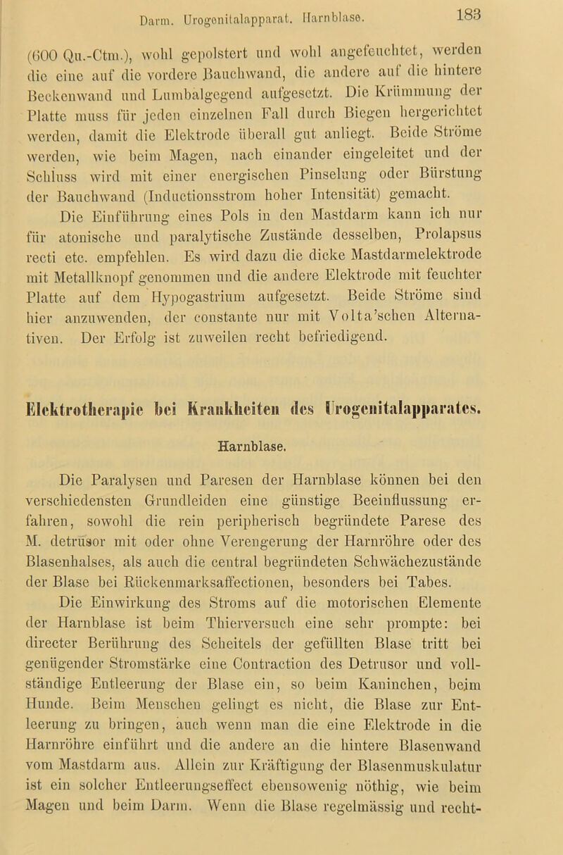 Darm. Urogonitalapparat. Harnblase. (600 Qu.-Ctm.), wohl gepolstert und wohl angefeuchtet, werden die eine auf die vordere Rauchwand, die andere aul die hinteie Beckenwand und Lumbälgegend aufgesetzt. Die Krümmung dei Platte muss für jeden einzelnen Fall durch Biegen hergerichtet werden, damit die Elektrode überall gut anliegt. Beide Ströme werden, wie beim Magen, nach einander eingeleitet und der Schluss wird mit einer energischen Pinselung oder Bürstung der Bauchwand (Inductionsstrom hoher Intensität) gemacht. Die Einführung eines Pols in den Mastdarm kann ich nur für atonische und paralytische Zustände desselben, Prolapsus recti etc. empfehlen. Es wird dazu die dicke Mastdarmelektrode mit Metallknopf genommen und die andere Elektrode mit feuchter Platte auf dem Hypogastrium aufgesetzt. Beide Ströme sind hier anzuwenden, der constante nur mit Volta’schen Alterna- tiven. Der Erfolg ist zuweilen recht befriedigend. Elektrotherapie bei Krankheiten des 1 rogenitalapparatcs. Harnblase. Die Paralysen und Paresen der Harnblase können bei den verschiedensten Grundleiden eine günstige Beeinflussung er- fahren, sowohl die rein peripherisch begründete Parese des M. detrusor mit oder ohne Verengerung der Harnröhre oder des Blasenhalses, als auch die central begründeten Schwächezustände der Blase bei Riickenmarksaffectionen, besonders bei Tabes. Die Einwirkung des Stroms auf die motorischen Elemente der Harnblase ist beim Thierversuch eine sehr prompte: bei directer Berührung des Scheitels der gefüllten Blase tritt bei genügender Stromstärke eine Contraction des Detrusor und voll- ständige Entleerung der Blase ein, so beim Kaninchen, beim Hunde. Beim Menschen gelingt es nicht, die Blase zur Ent- leerung zu bringen, auch wenn man die eine Elektrode in die Harnröhre einführt und die andere an die hintere Blaseuwand vom Mastdarm aus. Allein zur Kräftigung der Blasenmuskulatur ist ein solcher Entleerungseffect ebensowenig nöthig, wie beim Magen und beim Darin. Wenn die Blase regelmässig und recht-