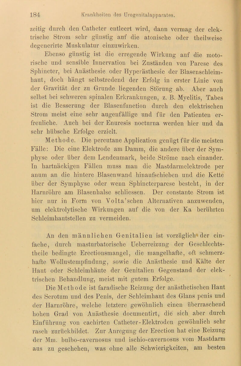 zeitig durch den Cathcter entleert wird, dann vermag der elek- trische Strom sehr günstig auf die atonische oder theilweise degenerirte Muskulatur einzuwirken. Ebenso günstig ist die erregende Wirkung auf die moto- rische und sensible Innervation bei Zuständen von Parese des Spliincter, bei Anästhesie oder Hyperästhesie der Blasenschleim- haut, doch hängt selbstredend der Erfolg in erster Linie von der Gravität der zu Grunde liegenden Störung ab. Aber auch selbst bei schweren spinalen Erkrankungen, z. B. Myelitis, Tabes ist die Besserung der Blasenfunction durch den elektrischen Strom meist eine sehr augenfällige und für den Patienten er- freuliche. Auch bei der Enuresis nocturna werden hier und da sehr hübsche Erfolge erzielt. Methode. Die percutane Application genügt für die meisten Fälle: Die eine Elektrode am Damm, die andere über der Sym- physe oder über dem Lendenmark, beide Ströme nach einander. In hartnäckigen Fällen muss mau die Mastdarmelektrode per anum an die hintere Blasenwand hinaufschieben und die Kette über der Symphyse oder wenn Sphincterparese besteht, in der Harnröhre am Blasenhalse schliessen. Der constante Strom ist hier nur in Form von Yolta’schen Alternativen anzuwenden, um elektrolytische Wirkungen auf die von der Ka berührten Schleimhautstellen zu vermeiden. An den männlichen Genitalien ist vorzüglich** der ein- fache, durch masturbatorische Ueberreizung der Geschlechts- thcile bedingte Erectiousmangel, die mangelhafte, oft schmerz- hafte Wollustempfindung, sowie die Anästhesie und Kälte der Haut oder Schleimhäute der Genitalien Gegenstand der elek- trischen Behandlung, meist mit gutem Erfolge. Die Methode ist faradische Reizung der anästhetischen Haut des Scrotum und des Penis, der Schleimhaut des Glans penis und der Harnröhre, welche letztere gewöhnlich einen überraschend hohen Grad von Anästhesie doeumentirt, die sich aber durch Einführung von cachirten Catheter-Elektroden gewöhnlich sehr rasch zurückbildet. Zur Anregung der Erection hat eine Reizung der Mm. bulbo-cavernosus und ischio-cavernosus vom Mastdarm aus zu geschehen, was ohne alle Schwierigkeiten, am besten